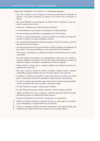 171
EXERCÍCIOS DE APLICAÇÃO – Classes de Palavras
CGRGPEBES
©
Porto
Editora
1. Diga se são verdadeiras (V) ou falsas (F) as afirmações seguintes:
a. São classes abertas as que integram um número potencialmente ilimitado de
palavras, que podem aumentar ou alterar-se de acordo com a evolução da
língua.
b. São classes fechadas as que integram um número finito de palavras, a que rara-
mente se juntam outras novas.
c. Os nomes, os adjetivos e os verbos são classes fechadas.
d. Os determinantes, os pronomes e as conjunções são classes fechadas.
e. Os determinantes, os advérbios e as preposições são classes abertas.
f. O nome é a palavra pertencente a uma classe aberta, que designa seres (pessoas,
animais ou objetos) ou ações, qualidades e estados.
g. Os nomes podem apresentar contraste em género e flexão em número, mas não
apresentam variação em grau.
h. O nome pode encontrar-se no grau normal ou indicar gradação de significado. Se
há aumento, diz-se grau aumentativo; se há diminuição, diz-se diminutivo.
i. Nos nomes, o aumentativo e o diminutivo obtêm-se normalmente com o recurso
a um sufixo.
j. O nome contável está sujeito a uma quantificação e pode, por isso, assumir a
forma do singular ou do plural. O nome não contável não permite a divisão em
indivíduos distintos, assumindo, normalmente, a forma do singular.
k. Nome coletivo é aquele que no singular significa um conjunto de objetos ou
entidades do mesmo tipo.
l. Há nomes coletivos contáveis (exército, batalhão, armada, bando, manada,
esquadrilha, alcateia, rebanho) mas não há nomes coletivos não contáveis.
m. O adjetivo é a palavra que pertence a uma classe aberta e se junta a um nome
para o caracterizar, descrevendo qualidades ou determinando circunstâncias.
n. O verbo é a palavra que pertence a uma classe aberta e exprime ação, qualidade,
estado ou existência de um ser ou objeto, situados no tempo.
o. O verbo flexiona em tempo e modo, pessoa e número.
p. O verbo flexiona em tempo e modo e constitui o núcleo do grupo nominal.
q. Alguns advérbios, tal como os adjetivos, também apresentam flexão em grau,
que indica gradação no significado da ideia expressa.
r. Os graus do advérbio são o normal, o comparativo e o aumentativo.
s. Chama-se locução adverbial à sequência de duas ou mais palavras invariáveis,
com a distribuição e o comportamento de um advérbio.
t. Chama-se conjunção à palavra invariável, pertencente a uma classe fechada, que
estabelece uma relação entre frases ou palavras com a mesma função.
 