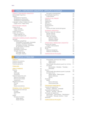 4
ÍNDICE
LÍNGUA, COMUNIDADE LINGUÍSTICA, VARIAÇÃO E MUDANÇA
1
LÍNGUA E COMUNIDADE LINGUÍSTICA 11
Comunidade linguística 11
Falante 12
Competência linguística 12
Competência comunicativa 12
Competência metalinguística 12
Linguagem verbal e línguas naturais 13
Língua viva vs. língua morta 13
ESTATUTO DAS LÍNGUAS 14
Língua oficial 14
Língua nacional 14
Língua minoritária 14
Língua materna 15
Língua não materna 15
Língua segunda (L2) 15
Língua estrangeira (LE) 16
VARIAÇÃO E NORMALIZAÇÃO LINGUÍSTICA 17
Variação 17
Variedades geográficas 17
Variedades do português (Variedade 17
europeia, Variedade brasileira,
Variedades africanas, Variedades
do português no Oriente)
Variedades sociais 22
Variedades situacionais 23
Variação histórica 23
Português antigo 23
Português clássico 24
Português contemporâneo 24
Normalização linguística 24
Língua padrão 24
CONTACTO DE LÍNGUAS 26
Substrato 26
Superstrato 26
Adstrato 26
Bilinguismo 26
Multilinguismo 27
Crioulo 27
Crioulos de base lexical portuguesa 27
MUDANÇA LINGUÍSTICA 28
Fatores e tipos de mudança 29
Fatores internos 29
Fatores externos 29
Tipos de mudança 30
Mudança regular 30
Mudança irregular 30
Gramaticalização 31
ETIMOLOGIA E GENEALOGIA LINGUÍSTICA 31
Famílias de línguas 31
Línguas indo-europeias 32
Etimologia 33
Étimo 33
Palavras divergentes 33
Palavras convergentes 34
EXERCÍCIOS DE APLICAÇÃO 35
FONÉTICA E FONOLOGIA
2
FONÉTICA 41
Fonética articulatória 41
Fonética acústica 41
Fonética percetiva 42
FONOLOGIA 42
SONS E FONEMAS 42
Fonema 42
Vogal 43
Semivogal 45
Consoante 46
Caracterização dos sons 46
Modo de articulação 47
Ponto de articulação 47
Vozeamento 48
Sequências de sons 49
Ditongo 49
Hiato 49
Grupo consonântico 50
PROSÓDIA/ NÍVEL PROSÓDICO 50
Características acústicas 50
Duração 50
Intensidade 50
Tom 50
Sílaba 50
Formatos de sílaba 51
Sílaba aberta 51
Sílaba fechada 51
Propriedades acentuais das sílabas 51
Sílaba tónica 51
Sílaba átona 51
Classificação das palavras quanto ao número 51
de sílabas
Monossílabo / Dissílabo / Trissílabo / 51
Polissílabo
Acento 52
Classificação das palavras quanto à posição 52
da sílaba tónica
Palavra aguda / Palavra grave / 52
Palavra esdrúxula
Clíticos 52
Entoação 52
Pausa 53
Pausa silenciosa 53
Pausa preenchida 53
PROCESSOS FONOLÓGICOS 53
Inserção de segmentos 53
Prótese / Epêntese / Paragoge 53
Supressão de segmentos 53
Aférese / Síncope / Apócope 53
Alteração de segmentos 54
Assimilação / Dissimilação / Nasalização / 54
Ditongação / Redução vocálica / Crase
Metátese 54
EXERCÍCIOS DE APLICAÇÃO 55
 