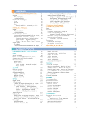 5
ÍNDICE
MORFOLOGIA
3
PALAVRA E CONSTITUINTES DA PALAVRA 61
Palavra 61
Palavra simples 61
Palavra complexa 61
Constituinte morfológico 63
Tema 63
Radical 64
Afixo 65
Infixos / Prefixos / Interfixos / Sufixos 65
MORFOLOGIA FLEXIONAL 67
Flexão 67
Palavra variável 67
Palavra invariável 67
Flexão nominal e adjetival 68
Categorias relevantes para a flexão de nomes, 68
determinantes, pronomes e adjetivos
Constituinte temático / Índice temático / 68
Vogal temática / Vogal de ligação /
Género / Número / Caso / Grau / Pessoa
Flexão verbal 70
Conjugação 70
Categorias relevantes para a flexão de verbos 71
Tempo-modo-aspeto / Pessoa-número 71
Especificidades da flexão verbal 72
Amálgama / Tipologia verbal / Verbo regular / 72
Verbo irregular (verbo abundante – forma
fraca, forma forte) / Verbo defetivo
(Verbo impessoal / Verbo unipessoal /
Forma supletiva) / Verbo pronominal
PROCESSOS MORFOLÓGICOS 78
DE FORMAÇÃO DE PALAVRAS
Base 78
Derivação 79
Processos que envolvem adição de 79
constituintes morfológicos
Afixação (Prefixação, Sufixação, Parassíntese) 79
Processos que não envolvem adição de 85
constituintes morfológicos
Conversão / Derivação não afixal 85
Composição 86
Composição morfológica 86
Composição morfossintática 87
EXERCÍCIOS DE APLICAÇÃO 91
CLASSES DE PALAVRAS
4
CLASSES ABERTAS E CLASSES FECHADAS 97
NOME 98
Nomes variáveis 98
Nomes invariáveis (Nome epiceno, nome 103
sobrecomum, nome comum de dois)
Classes de nomes 103
Nome próprio 103
Nome comum 103
Nome contável / Nome não contável / 104
Nome coletivo
ADJETIVO 107
Adjetivo uniforme 107
Adjetivo biforme 107
Classes de adjetivos 111
Adjetivo qualificativo 111
Adjetivo numeral 111
Adjetivo relacional 112
VERBO 113
Flexão verbal 113
Verbo principal 114
Classes de verbos estabelecidas em função 115
da presença e tipo de complementos
Verbo impessoal / Verbo intransitivo / 115
Verbo transitivo direto / Verbo transitivo
indireto / Verbo transitivo direto e
indireto / Verbo transitivo-predicativo
Verbo copulativo 116
Verbo auxiliar 116
Verbo auxiliar dos tempos compostos / Verbo 116
auxiliar da passiva / Verbo auxiliar temporal /
Verbo auxiliar aspetual / Verbo auxiliar modal
Conjugação 118
Verbos regulares 118
Auxiliares Haver, Ter, Ser 121
Verbos irregulares 123
Verbo pronominal e verbo reflexo 133
Verbos abundantes 138
Verbos defetivos 140
Verbos impessoais 141
Verbos unipessoais 142
Conjugação da voz passiva 143
ADVÉRBIO 144
Classes de advérbios 145
Advérbio de predicado / Advérbio de frase / 145
Advérbio conectivo / Advérbio de negação /
Advérbio de afirmação / Advérbio de quantidade
e grau / Advérbios de inclusão e de exclusão /
Advérbio interrogativo / Advérbio relativo
Locução adverbial 149
Grau dos advérbios 149
PRONOME 151
Pronomes variáveis 151
Pronomes invariáveis 152
Classes de pronomes 152
Pronome pessoal 152
Pronome demonstrativo 155
Pronome possessivo 155
Pronome indefinido 156
Pronome relativo 156
Pronome interrogativo 157
DETERMINANTE 158
Classes de determinantes 158
Artigo 158
Artigo definido / Artigo indefinido 159
Determinante demonstrativo 159
Determinante possessivo 160
Determinante indefinido 160
 