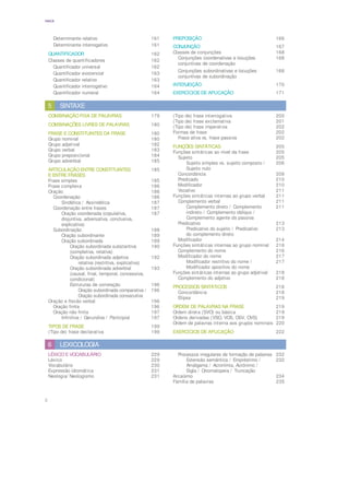 6
ÍNDICE
LEXICOLOGIA
6
LÉXICO E VOCABULÁRIO 229
Léxico 229
Vocabulário 230
Expressão idiomática 231
Neologia/ Neologismo 231
Processos irregulares de formação de palavras 232
Extensão semântica / Empréstimo / 232
Amálgama / Acronímia, Acrónimo /
Sigla / Onomatopeia / Truncação
Arcaísmo 234
Família de palavras 235
Determinante relativo 161
Determinante interrogativo 161
QUANTIFICADOR 162
Classes de quantificadores 162
Quantificador universal 162
Quantificador existencial 163
Quantificador relativo 163
Quantificador interrogativo 164
Quantificador numeral 164
PREPOSIÇÃO 166
CONJUNÇÃO 167
Classes de conjunções 168
Conjunções coordenativas e locuções 168
conjuntivas de coordenação
Conjunções subordinativas e locuções 168
conjuntivas de subordinação
INTERJEIÇÃO 170
EXERCÍCIOS DE APLICAÇÃO 171
SINTAXE
5
COMBINAÇÃO FIXA DE PALAVRAS 179
COMBINAÇÕES LIVRES DE PALAVRAS 180
FRASE E CONSTITUINTES DA FRASE 180
Grupo nominal 180
Grupo adjetival 182
Grupo verbal 183
Grupo preposicional 184
Grupo adverbial 185
ARTICULAÇÃO ENTRE CONSTITUINTES 185
E ENTRE FRASES
Frase simples 185
Frase complexa 186
Oração 186
Coordenação 186
Sindética / Assindética 187
Coordenação entre frases 187
Oração coordenada (copulativa, 187
disjuntiva, adversativa, conclusiva,
explicativa)
Subordinação 188
Oração subordinante 189
Oração subordinada 189
Oração subordinada substantiva 190
(completiva, relativa)
Oração subordinada adjetiva 192
relativa (restritiva, explicativa)
Oração subordinada adverbial 193
(causal, final, temporal, concessiva,
condicional)
Estruturas de correlação 196
Oração subordinada comparativa / 196
Oração subordinada consecutiva
Oração e flexão verbal 196
Oração finita 196
Oração não finita 197
Infinitiva / Gerundiva / Participial 197
TIPOS DE FRASE 199
(Tipo de) frase declarativa 199
(Tipo de) frase interrogativa 200
(Tipo de) frase exclamativa 201
(Tipo de) frase imperativa 202
Formas de frase 202
Frase ativa vs. frase passiva 202
FUNÇÕES SINTÁTICAS 205
Funções sintáticas ao nível da frase 205
Sujeito 205
Sujeito simples vs. sujeito composto / 206
Sujeito nulo
Concordância 208
Predicado 210
Modificador 210
Vocativo 211
Funções sintáticas internas ao grupo verbal 211
Complemento verbal 211
Complemento direto / Complemento 211
indireto / Complemento oblíquo /
Complemento agente da passiva
Predicativo 213
Predicativo do sujeito / Predicativo 213
do complemento direto
Modificador 214
Funções sintáticas internas ao grupo nominal 216
Complemento do nome 216
Modificador do nome 217
Modificador restritivo do nome / 217
Modificador apositivo do nome
Funções sintáticas internas ao grupo adjetival 218
Complemento do adjetivo 218
PROCESSOS SINTÁTICOS 218
Concordância 218
Elipse 219
ORDEM DE PALAVRAS NA FRASE 219
Ordem direta (SVO) ou básica 219
Ordens derivadas (VSO, VOS, OSV, OVS) 219
Ordem de palavras interna aos grupos nominais 220
EXERCÍCIOS DE APLICAÇÃO 222
 