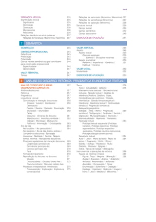 7
ÍNDICE
SEMÂNTICA LEXICAL 235
Significação lexical 235
Significante 235
Denotação 235
Conotação 236
Monossemia 236
Polissemia 236
Relações semânticas entre palavras 237
Relações de hierarquia (Hiperonímia, Hiponímia) 237
Relações de parte-todo (Holonímia, Meronímia) 237
Relações de semelhança (Sinonímia) 237
Relações de oposição (Antonímia) 238
Estrutura lexical 239
Campo lexical 239
Campo semântico 240
Campo associativo 240
EXERCÍCIOS DE APLICAÇÃO 241
SEMÂNTICA
7
SIGNIFICADO 245
CONTEÚDO PROPOSICIONAL 245
Referência 245
Predicação 245
Polaridade 246
Outros valores semânticos que contribuem 246
para o conteúdo proposicional
Especificidade 246
Genericidade 247
VALOR TEMPORAL 247
Tempo 247
VALOR ASPETUAL 249
Aspeto 249
Aspeto lexical 250
Classes aspetuais 250
Eventos / Situações estativas 250
Aspeto gramatical 250
Perfetivo / Imperfetivo / Genérico / 251
Habitual / Iterativo
VALOR MODAL 252
Modalidade 252
EXERCÍCIOS DE APLICAÇÃO 253
ANÁLISE DO DISCURSO, RETÓRICA, PRAGMÁTICA E LINGUÍSTICA TEXTUAL
8
ANÁLISE DO DISCURSO E ÁREAS 257
DISCIPLINARES CORRELATAS
Análise do discurso 257
Retórica 257
Pragmática 257
Linguística textual 257
Comunicação e interação discursivas 258
Emissor / Locutor / Interlocutor / 258
Destinatário
Ouvinte / Recetor / Contexto / Enunciação 259
Enunciado / Enunciador 260
Deixis
Discurso / Universo de discurso 261
Interdiscurso / Interdiscursividade / 262
Diálogo / Monólogo / Dialogismo
Polifonia / Informação / Enciclopédia 263
Ato de fala 263
Ato locutório / Ato perlocutório / 264
Ato ilocutório / Ato de fala direto e indireto /
Competência discursiva / Estratégia
discursiva / Oralidade / Escrita / Registo
formal, informal / Marcadores discursivos
Princípios reguladores da interação discursiva 269
Cooperação (princípio de) 269
Pertinência (princípio de) 269
Cortesia (princípio de) 270
Face 270
Formas de tratamento 270
Reprodução do discurso no discurso 271
Citação 271
Discurso direto / Discurso direto livre / 272
Discurso indireto / Discurso indireto livre
Processos interpretativos inferenciais 275
Pressuposição / Implicação / Implicatura 275
conversacional
Texto 276
Texto / textualidade / Cotexto / 276
Macroestruturas textuais / Microestruturas
textuais / Coesão textual / Cadeias de
referência (Anáfora, Catáfora, Elipse,
Correferência não anafórica) / Coesão
interfrásica / Coesão temporoaspetual /
Coerência / Coerência textual / Continuidade
temática / Progressão semântica /
Adequação pragmática
Isotopia / Tema / Rema / Progressão 280
temática / Configuração / Paráfrase / Sentido /
Digressão / Plurissignificação / Intertexto /
Intertextualidade / Hipertexto / Metatexto
Tipologia textual 283
Protótipo textual sequencial (Protótipo
narrativo, Protótipo descritivo, Protótipo
argumentativo, Protótipo expositivo-
-explicativo, Protótipo injuntivo-instrucional,
Protótipo dialogal-conversacional)
Sequência textual 284
Autor / Leitor / Plano do texto / Pacto de 284
leitura / Fragmento / Estilo / Ritmo /
Exórdio / Epílogo / Paratexto / Título /
Prefácio / Posfácio / Epígrafe /
Índice / Notas de rodapé / Bibliografia
Instrumentos e operações da retórica 288
Figuras de retórica e tropos 288
Figura / Tropo / Alegoria / Aliteração / 288
Alusão / Anacoluto / Anáfora / Anástrofe /
Antítese / Antonomásia / Apóstrofe /
Assíndeto / Comparação / Elipse /
Enumeração / Eufemismo / Gradação /
Hipálage / Hipérbato / Hipérbole / Imagem /
Ironia / Lítote / Metáfora / Metonímia /
 