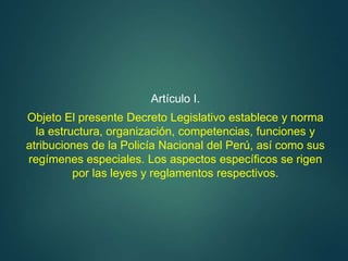 Artículo I.
Objeto El presente Decreto Legislativo establece y norma
la estructura, organización, competencias, funciones y
atribuciones de la Policía Nacional del Perú, así como sus
regímenes especiales. Los aspectos específicos se rigen
por las leyes y reglamentos respectivos.
 