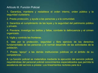 Artículo III. Función Policial
1. Garantiza, mantiene y restablece el orden interno, orden público y la
seguridad ciudadana.
2. Presta protección, y ayuda a las personas y a la comunidad.
3. Garantiza el cumplimiento de las leyes y la seguridad del patrimonio público
y privado.
4. Previene, investiga los delitos y faltas, combate la delincuencia y el crimen
organizado.
5. Vigila y controla las fronteras.
6. Vela por la protección, seguridad y libre ejercicio de los derechos
fundamentales de las personas y el normal desarrollo de las actividades de la
población.
7. Presta “apoyo” a las demás instituciones públicas en el ámbito de su
competencia.
8. La función policial se materializa mediante la ejecución del servicio policial,
requiriéndose del personal policial conocimientos especializados que permita la
excelencia del servicio a prestar. Los lineamientos rectores para la e
 
