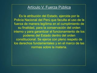 Artículo V. Fuerza Pública
Es la atribución del Estado, ejercida por la
Policía Nacional del Perú que faculta el uso de la
fuerza de manera legítima en el cumplimiento de
su finalidad, para la conservación del orden
interno y para garantizar el funcionamiento de los
poderes del Estado dentro del orden
constitucional. Se ejerce con pleno respeto de
los derechos fundamentales y en el marco de las
normas sobre la materia.
 