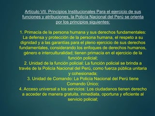 Artículo VII. Principios Institucionales Para el ejercicio de sus
funciones y atribuciones, la Policía Nacional del Perú se orienta
por los principios siguientes:
1. Primacía de la persona humana y sus derechos fundamentales:
La defensa y protección de la persona humana, el respeto a su
dignidad y a las garantías para el pleno ejercicio de sus derechos
fundamentales, considerando los enfoques de derechos humanos,
género e interculturalidad; tienen primacía en el ejercicio de la
función policial;
2. Unidad de la función policial: La función policial se brinda a
través de la Policía Nacional del Perú, como fuerza pública unitaria
y cohesionada;
3. Unidad de Comando: La Policía Nacional del Perú tiene
Comando Único;
4. Acceso universal a los servicios: Los ciudadanos tienen derecho
a acceder de manera gratuita, inmediata, oportuna y eficiente al
servicio policial;
 