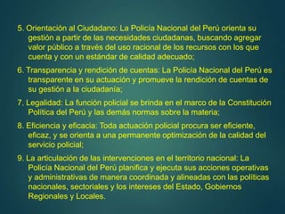 5. Orientación al Ciudadano: La Policía Nacional del Perú orienta su
gestión a partir de las necesidades ciudadanas, buscando agregar
valor público a través del uso racional de los recursos con los que
cuenta y con un estándar de calidad adecuado;
6. Transparencia y rendición de cuentas: La Policía Nacional del Perú es
transparente en su actuación y promueve la rendición de cuentas de
su gestión a la ciudadanía;
7. Legalidad: La función policial se brinda en el marco de la Constitución
Política del Perú y las demás normas sobre la materia;
8. Eficiencia y eficacia: Toda actuación policial procura ser eficiente,
eficaz, y se orienta a una permanente optimización de la calidad del
servicio policial;
9. La articulación de las intervenciones en el territorio nacional: La
Policía Nacional del Perú planifica y ejecuta sus acciones operativas
y administrativas de manera coordinada y alineadas con las políticas
nacionales, sectoriales y los intereses del Estado, Gobiernos
Regionales y Locales.
 
