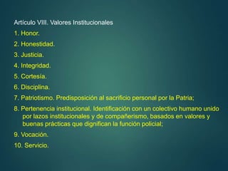 Artículo VIII. Valores Institucionales
1. Honor.
2. Honestidad.
3. Justicia.
4. Integridad.
5. Cortesía.
6. Disciplina.
7. Patriotismo. Predisposición al sacrificio personal por la Patria;
8. Pertenencia institucional. Identificación con un colectivo humano unido
por lazos institucionales y de compañerismo, basados en valores y
buenas prácticas que dignifican la función policial;
9. Vocación.
10. Servicio.
 