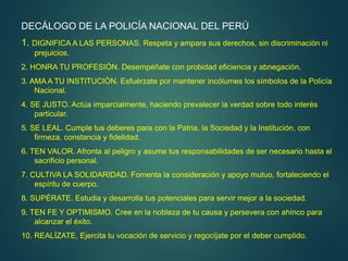 DECÁLOGO DE LA POLICÍA NACIONAL DEL PERÚ
1. DIGNIFICA A LAS PERSONAS. Respeta y ampara sus derechos, sin discriminación ni
prejuicios.
2. HONRA TU PROFESIÓN. Desempéñate con probidad eficiencia y abnegación.
3. AMA A TU INSTITUCIÓN. Esfuérzate por mantener incólumes los símbolos de la Policía
Nacional.
4. SE JUSTO. Actúa imparcialmente, haciendo prevalecer la verdad sobre todo interés
particular.
5. SE LEAL. Cumple tus deberes para con la Patria, la Sociedad y la Institución, con
firmeza, constancia y fidelidad.
6. TEN VALOR. Afronta al peligro y asume tus responsabilidades de ser necesario hasta el
sacrificio personal.
7. CULTIVA LA SOLIDARIDAD. Fomenta la consideración y apoyo mutuo, fortaleciendo el
espíritu de cuerpo.
8. SUPÉRATE. Estudia y desarrolla tus potenciales para servir mejor a la sociedad.
9. TEN FE Y OPTIMISMO. Cree en la nobleza de tu causa y persevera con ahínco para
alcanzar el éxito.
10. REALÍZATE, Ejercita tu vocación de servicio y regocíjate por el deber cumplido.
 
