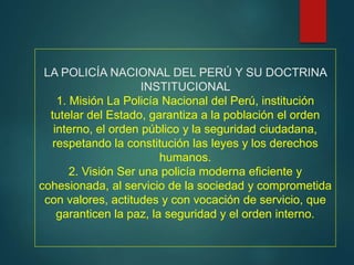 LA POLICÍA NACIONAL DEL PERÚ Y SU DOCTRINA
INSTITUCIONAL
1. Misión La Policía Nacional del Perú, institución
tutelar del Estado, garantiza a la población el orden
interno, el orden público y la seguridad ciudadana,
respetando la constitución las leyes y los derechos
humanos.
2. Visión Ser una policía moderna eficiente y
cohesionada, al servicio de la sociedad y comprometida
con valores, actitudes y con vocación de servicio, que
garanticen la paz, la seguridad y el orden interno.
 