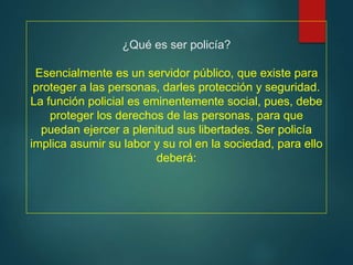 ¿Qué es ser policía?
Esencialmente es un servidor público, que existe para
proteger a las personas, darles protección y seguridad.
La función policial es eminentemente social, pues, debe
proteger los derechos de las personas, para que
puedan ejercer a plenitud sus libertades. Ser policía
implica asumir su labor y su rol en la sociedad, para ello
deberá:
 