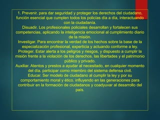 1. Prevenir. para dar seguridad y proteger los derechos del ciudadano,
función esencial que cumplen todos los policías día a día, interactuando
con la ciudadanía.
Disuadir. Los profesionales policiales desarrollan y fortalecen sus
competencias, aplicando la inteligencia emocional al cumplimiento diario
de la misión.
Investigar. Para encontrar la verdad de los hechos sobre la base de la
especialización profesional, experticia y actuando conforme a ley.
Proteger. Estar alerta a los peligros y riesgos, y dispuesto a cumplir la
misión frente a la violación de los derechos. las libertades y el patrimonio
público y privado.
Auxiliar. Atentos y prestos a ayudar al necesitado, en cualquier momento
del día. participar como miembro del sistema defensa civil.
Educar. Ser modelo de ciudadano al cumplir la ley y por su
comportamiento moral y ético. influyendo en las generaciones para
contribuir en la formación de ciudadanos y coadyuvar al desarrollo del
país.
 