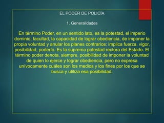EL PODER DE POLICÍA
1. Generalidades
En término Poder, en un sentido lato, es la potestad, el imperio
dominio, facultad, la capacidad de lograr obediencia, de imponer la
propia voluntad y anular los planes contrarios: implica fuerza, vigor,
posibilidad, poderío. Es la suprema potestad rectora del Estado. El
término poder denota, siempre, posibilidad de imponer la voluntad
de quien lo ejerce y lograr obediencia, pero no expresa
unívocamente cuáles son los medios y los fines por los que se
busca y utiliza esa posibilidad.
 