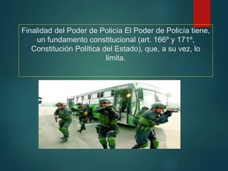 Finalidad del Poder de Policía El Poder de Policía tiene,
un fundamento constitucional (art. 166º y 171º,
Constitución Política del Estado), que, a su vez, lo
limita.
 