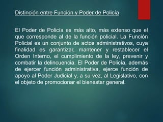 Distinción entre Función y Poder de Policía
El Poder de Policía es más alto, más extenso que el
que corresponde al de la función policial. La Función
Policial es un conjunto de actos administrativos, cuya
finalidad es garantizar, mantener y restablecer el
Orden Interno, el cumplimiento de la ley, prevenir y
combatir la delincuencia. El Poder de Policía, además
de ejercer función administrativa, ejerce función de
apoyo al Poder Judicial y, a su vez, al Legislativo, con
el objeto de promocionar el bienestar general.
 