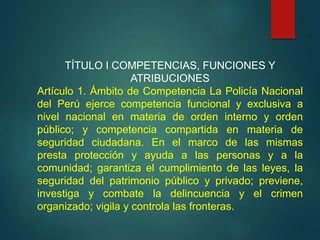 TÍTULO I COMPETENCIAS, FUNCIONES Y
ATRIBUCIONES
Artículo 1. Ámbito de Competencia La Policía Nacional
del Perú ejerce competencia funcional y exclusiva a
nivel nacional en materia de orden interno y orden
público; y competencia compartida en materia de
seguridad ciudadana. En el marco de las mismas
presta protección y ayuda a las personas y a la
comunidad; garantiza el cumplimiento de las leyes, la
seguridad del patrimonio público y privado; previene,
investiga y combate la delincuencia y el crimen
organizado; vigila y controla las fronteras.
 