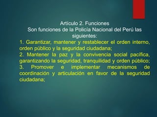 Artículo 2. Funciones
Son funciones de la Policía Nacional del Perú las
siguientes:
1. Garantizar, mantener y restablecer el orden interno,
orden público y la seguridad ciudadana;
2. Mantener la paz y la convivencia social pacífica,
garantizando la seguridad, tranquilidad y orden público;
3. Promover e implementar mecanismos de
coordinación y articulación en favor de la seguridad
ciudadana;
 