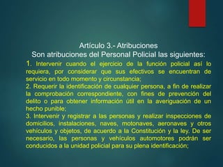 Artículo 3.- Atribuciones
Son atribuciones del Personal Policial las siguientes:
1. Intervenir cuando el ejercicio de la función policial así lo
requiera, por considerar que sus efectivos se encuentran de
servicio en todo momento y circunstancia;
2. Requerir la identificación de cualquier persona, a fin de realizar
la comprobación correspondiente, con fines de prevención del
delito o para obtener información útil en la averiguación de un
hecho punible;
3. Intervenir y registrar a las personas y realizar inspecciones de
domicilios, instalaciones, naves, motonaves, aeronaves y otros
vehículos y objetos, de acuerdo a la Constitución y la ley. De ser
necesario, las personas y vehículos automotores podrán ser
conducidos a la unidad policial para su plena identificación;
 