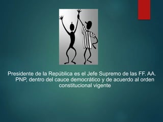 Presidente de la República es el Jefe Supremo de las FF. AA.
PNP, dentro del cauce democrático y de acuerdo al orden
constitucional vigente
 