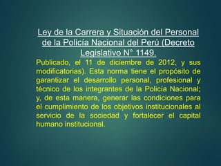 Ley de la Carrera y Situación del Personal
de la Policía Nacional del Perú (Decreto
Legislativo N° 1149.
Publicado, el 11 de diciembre de 2012, y sus
modificatorias). Esta norma tiene el propósito de
garantizar el desarrollo personal, profesional y
técnico de los integrantes de la Policía Nacional;
y, de esta manera, generar las condiciones para
el cumplimiento de los objetivos institucionales al
servicio de la sociedad y fortalecer el capital
humano institucional.
 