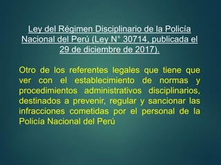 Ley del Régimen Disciplinario de la Policía
Nacional del Perú (Ley N° 30714, publicada el
29 de diciembre de 2017).
Otro de los referentes legales que tiene que
ver con el establecimiento de normas y
procedimientos administrativos disciplinarios,
destinados a prevenir, regular y sancionar las
infracciones cometidas por el personal de la
Policía Nacional del Perú
 