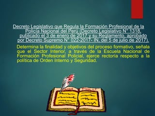 Decreto Legislativo que Regula la Formación Profesional de la
Policía Nacional del Perú (Decreto Legislativo N° 1318,
publicado el 3 de enero de 2017 y su Reglamento, aprobado
por Decreto Supremo N° 022-2017- IN, del 5 de julio de 2017).
Determina la finalidad y objetivos del proceso formativo, señala
que el Sector Interior, a través de la Escuela Nacional de
Formación Profesional Policial, ejerce rectoría respecto a la
política de Orden Interno y Seguridad.
 