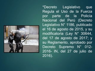 *Decreto Legislativo que
Regula el Uso de la Fuerza
por parte de la Policía
Nacional del Perú (Decreto
Legislativo N° 1186, publicado
el 16 de agosto de 2015, y su
modificatoria (Ley N° 30644,
del 17 de agosto de 2017; y
su Reglamento, aprobado por
Decreto Supremo N° 012-
2016- IN, del 27 de julio de
2016).
 