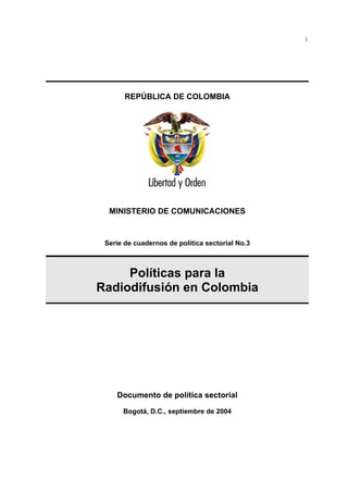 1




       REPÚBLICA DE COLOMBIA




  MINISTERIO DE COMUNICACIONES


 Serie de cuadernos de política sectorial No.3



     Políticas para la
Radiodifusión en Colombia




    Documento de política sectorial
      Bogotá, D.C., septiembre de 2004
 