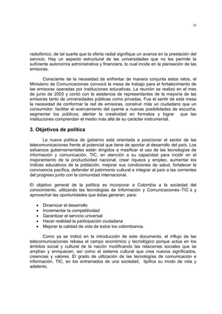 16




radiofónico, de tal suerte que la oferta radial signifique un avance en la prestación del
servicio. Hay un aspecto estructural de las universidades que no les permite la
suficiente autonomía administrativa y financiera, lo cual incide en la planeación de las
emisoras.

        Consciente de la necesidad de enfrentar de manera conjunta estos retos, el
Ministerio de Comunicaciones convocó la mesa de trabajo para el fortalecimiento de
las emisoras operadas por instituciones educativas. La reunión se realizó en el mes
de junio de 2003 y contó con la asistencia de representantes de la mayoría de las
emisoras tanto de universidades públicas como privadas. Fue el sentir de esta mesa
la necesidad de conformar la red de emisoras, construir más un ciudadano que un
consumidor; facilitar el acercamiento del oyente a nuevas posibilidades de escucha;
segmentar los públicos; alentar la creatividad en formatos y lograr que las
instituciones comprendan el medio más allá de su carácter instrumental.

3. Objetivos de política
       La nueva política de gobierno está orientada a posicionar el sector de las
telecomunicaciones frente al potencial que tiene de aportar al desarrollo del país. Los
esfuerzos gubernamentales están dirigidos a masificar el uso de las tecnologías de
información y comunicación, TIC, en atención a su capacidad para incidir en el
mejoramiento de la productividad nacional, crear riqueza y empleo, aumentar los
índices educativos de la población, mejorar sus condiciones de salud, fortalecer la
convivencia pacífica, defender el patrimonio cultural e integrar al país a las corrientes
del progreso junto con la comunidad internacional.

El objetivo general de la política es incorporar a Colombia a la sociedad del
conocimiento, utilizando las tecnologías de Información y Comunicaciones–TIC´s y
aprovechar las oportunidades que éstas generan, para:

   •   Dinamizar el desarrollo
   •   Incrementar la competitividad
   •   Garantizar el servicio universal
   •   Hacer realidad la participación ciudadana
   •   Mejorar la calidad de vida de todos los colombianos.

      Como ya se indicó en la introducción de este documento, el influjo de las
telecomunicaciones rebasa el campo económico y tecnológico porque actúa en los
ámbitos social y cultural de la nación modificando las relaciones sociales que se
amplían y enriquecen, así como el sistema cultural que crea nuevos significados,
creencias y valores. El grado de utilización de las tecnologías de comunicación e
información, TIC, en los entramados de una sociedad, tipifica su modo de vida y
adelanto.
 