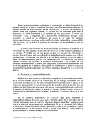 18




        Dadas sus características, este derecho se desarrolla en diferentes escenarios
sociales, desde los grupos primarios de discusión hasta formas más complejas en los
medios masivos de comunicación. En la radiodifusión, la libertad de expresión y
opinión tiene dos aspectos básicos: la facultad de las emisoras para realizar
libremente su tarea informativa y el derecho de los ciudadanos a recibir una
información veraz e imparcial4. El ordenamiento constitucional protege estos
derechos, en virtud de la utilización por parte de la radio del espectro
electromagnético que constituye un bien público limitado, inalienable e imprescriptible,
y la necesidad de garantizar la igualdad en el acceso de los ciudadanos para su
utilización.

         La política del Ministerio de Comunicaciones es fortalecer el derecho a la
información. En este aspecto, la radiodifusión ofrece un caudal de oportunidades para
su ejercicio. A medida que el país pueda ampliar sus canales de información y
opinión, de manera que expresen el sentir de todos los grupos sociales, que reflejen
sus intereses y problemas, que atienda la voz de las minorías y genere un diálogo
social para lograr consenso alrededor de metas comunes, podrá aminorar una de sus
fuentes primarias de conflicto: la exclusión comunicativa. Los rezagos de una
sociedad no están sólo en la distribución desigual de sus beneficios económicos sino
en el desequilibrio en el acceso a las fuentes de información, la falta de vías para
expresar las inquietudes sociales y un contexto social que deslegitima el pensamiento
diverso.

           4.2 Dinamizar la responsabilidad social

       El Ministerio de Comunicaciones tiene como política dinamizar el cumplimiento
de la responsabilidad social de la radiodifusión en un trabajo concertado con los
operadores de este servicio. Así como el ordenamiento constitucional le asigna a los
medios de comunicación el más amplio rango de garantías para el ejercicio libre de
su labor, también les reclama la cuota más alta de responsabilidad social en atención
al recurso estratégico que dirigen, al uso de un recurso público como es el espectro
radioeléctrico y a la necesidad de proteger los derechos ciudadanos, la paz y el bien
común.

       En un sistema democrático, el escenario ideal para fortalecer la
responsabilidad social debe ser aquel que se genera a partir de la convicción de los
mismos operadores que, de manera voluntaria, deciden acuerdos y acciones para
estar a la altura de sus compromisos con la nación. De ahí la necesidad de fortalecer
el mecanismo de autorregulación de los medios de comunicación, teniendo en cuenta
la responsabilidad de los mismos, como la acción más efectiva, proteccionista y
garantizadora de la libertad de expresión e información.


4
    Corte Constitucional, sentencia T332 de 1993
 