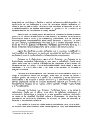 22




área objeto de cubrimiento; a facilitar el ejercicio del derecho a la información y la
participación de sus habitantes, a través de programas radiales realizados por
distintos sectores del municipio, de manera que promueva el desarrollo social, la
convivencia pacífica, los valores democráticos, la construcción de ciudadanía y el
fortalecimiento de las identidades culturales y sociales5.

       Radiodifusión de interés público: El servicio de radiodifusión sonora de interés
público es un servicio de telecomunicaciones orientado a satisfacer necesidades de
comunicación entre el Estado y los ciudadanos y comunidades, a fin de procurar el
bienestar general y el mejoramiento de la calidad de vida de la población, sin ánimo
de lucro, a cargo y bajo la titularidad del Estado, quien lo prestará en gestión directa a
través de entidades públicas debidamente autorizadas, por ministerio de la ley o a
través de licencia otorgada directamente por el Ministerio de Comunicaciones.

       A partir de estos fines generales señalados para el servicio de radiodifusión de
interés público, se desprenden las siguientes subcategorías que tienen definiciones
puntuales de acuerdo con la naturaleza de las entidades concesionarias.

       Emisoras de la Radiodifusora Nacional de Colombia. Las Emisoras de la
Radiodifusora Nacional de Colombia tienen a su cargo la radiodifusión Estatal con el
objeto, entre otros, de comunicar al Estado con los ciudadanos y comunidades, de
fortalecer el nivel educativo y cultural de los colombianos, de promover el ejercicio
ciudadano y la cultura democrática y de servir como elemento de cohesión e
integración nacional.

       Emisoras de la Fuerza Pública. Las Emisoras de la Fuerza Pública tienen a su
cargo la radiodifusión Estatal con el objeto, entre otros, de difundir los valores y
símbolos patrios, de contribuir a la defensa de la soberanía y de las instituciones
democráticas y, de asegurar el ejercicio ciudadano y la convivencia pacífica. Este
servicio se prestará a través del Ministerio de Defensa Nacional, por conducto de la
Fuerza Pública integrada por las Fuerzas Militares (Ejército, Armada y Fuerza Aérea)
y la Policía Nacional.

       Emisoras Territoriales. Las Emisoras Territoriales tienen a su cargo la
radiodifusión Estatal con el objeto, entre otros, de satisfacer necesidades de
comunicación de interés de la población en el área geográfica objeto de cubrimiento,
de preservar la pluralidad, identidad, cultura e idiosincrasia, de dinamizar los
mecanismos de participación ciudadana, de impulsar los planes de desarrollo y,
fomentar el progreso regional y local.

      Este servicio se prestará a través de la Gobernación de cada Departamento;
no obstante, para optimizar el uso de los recursos públicos, dos o más departamentos


5
    Decreto 1981 de 2003, artículo 3º
 