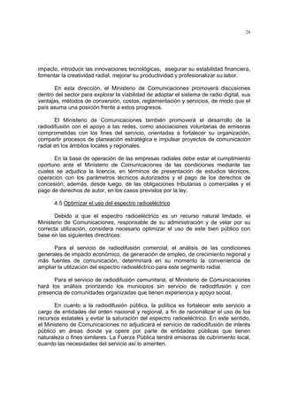 24




impacto, introducir las innovaciones tecnológicas, asegurar su estabilidad financiera,
fomentar la creatividad radial, mejorar su productividad y profesionalizar su labor.

       En esta dirección, el Ministerio de Comunicaciones promoverá discusiones
dentro del sector para explorar la viabilidad de adoptar el sistema de radio digital, sus
ventajas, métodos de conversión, costos, reglamentación y servicios, de modo que el
país asuma una posición frente a estos progresos.

       El Ministerio de Comunicaciones también promoverá el desarrollo de la
radiodifusión con el apoyo a las redes, como asociaciones voluntarias de emisoras
comprometidas con los fines del servicio, orientadas a fortalecer su organización,
compartir procesos de planeación estratégica e impulsar proyectos de comunicación
radial en los ámbitos locales y regionales.

      En la base de operación de las empresas radiales debe estar el cumplimiento
oportuno ante el Ministerio de Comunicaciones de las condiciones mediante las
cuales se adjudica la licencia, en términos de presentación de estudios técnicos,
operación con los parámetros técnicos autorizados y el pago de los derechos de
concesión; además, desde luego, de las obligaciones tributarias o comerciales y el
pago de derechos de autor, en los casos previstos por la ley.

      4.5 Optimizar el uso del espectro radioeléctrico

       Debido a que el espectro radioeléctrico es un recurso natural limitado, el
Ministerio de Comunicaciones, responsable de su administración y de velar por su
correcta utilización, considera necesario optimizar el uso de este bien público con
base en las siguientes directrices:

      Para el servicio de radiodifusión comercial, el análisis de las condiciones
generales de impacto económico, de generación de empleo, de crecimiento regional y
más fuentes de comunicación, determinará en su momento la conveniencia de
ampliar la utilización del espectro radioeléctrico para este segmento radial.

      Para el servicio de radiodifusión comunitaria, el Ministerio de Comunicaciones
hará los análisis priorizando los municipios sin servicio de radiodifusión y con
presencia de comunidades organizadas que tienen experiencia y apoyo social.

       En cuanto a la radiodifusión pública, la política es fortalecer este servicio a
cargo de entidades del orden nacional y regional, a fin de racionalizar el uso de los
recursos estatales y evitar la saturación del espectro radioeléctrico. En este sentido,
el Ministerio de Comunicaciones no adjudicará el servicio de radiodifusión de interés
público en áreas donde ya opere por parte de entidades públicas que tienen
naturaleza o fines similares. La Fuerza Pública tendrá emisoras de cubrimiento local,
cuando las necesidades del servicio así lo ameriten.
 