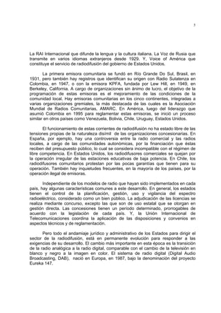 5




La RAI Internacional que difunde la lengua y la cultura italiana. La Voz de Rusia que
transmite en varios idiomas extranjeros desde 1929. Y, Voice of América que
constituye el servicio de radiodifusión del gobierno de Estados Unidos.

       La primera emisora comunitaria se fundó en Río Grande Do Sul, Brasil, en
1931, pero también hay registros que identifican su origen con Radio Sutatenza en
Colombia, en 1947, o con la emisora KPFA, fundada por Lew Hill, en 1949, en
Berkeley, California. A cargo de organizaciones sin ánimo de lucro, el objetivo de la
programación de estas emisoras es el mejoramiento de las condiciones de la
comunidad local. Hay emisoras comunitarias en los cinco continentes, integradas a
varias organizaciones gremiales, la más destacada de las cuales es la Asociación
Mundial de Radios Comunitarias, AMARC. En América, luego del liderazgo que
asumió Colombia en 1995 para reglamentar estas emisoras, se inició un proceso
similar en otros países como Venezuela, Bolivia, Chile, Uruguay, Estados Unidos.

       El funcionamiento de estas corrientes de radiodifusión no ha estado libre de las
tensiones propias de la naturaleza disímil de las organizaciones concesionarias. En
España, por ejemplo, hay una controversia entre la radio comercial y las radios
locales, a cargo de las comunidades autonómicas, por la financiación que éstas
reciben del presupuesto público, lo cual se considera incompatible con el régimen de
libre competencia. En Estados Unidos, los radiodifusores comerciales se quejan por
la operación irregular de las estaciones educativas de baja potencia. En Chile, los
radiodifusores comunitarios protestan por las pocas garantías que tienen para su
operación. También hay inquietudes frecuentes, en la mayoría de los países, por la
operación ilegal de emisoras.

       Independiente de los modelos de radio que hayan sido implementados en cada
país, hay algunas características comunes a este desarrollo. En general, los estados
tienen el control de la planificación, gestión, uso y vigilancia del espectro
radioeléctrico, considerado como un bien público. La adjudicación de las licencias se
realiza mediante concurso, excepto las que son de uso estatal que se otorgan en
gestión directa. Las concesiones tienen un período determinado, prorrogables de
acuerdo con la legislación de cada país. Y, la Unión Internacional de
Telecomunicaciones coordina la aplicación de las disposiciones y convenios en
aspectos técnicos y de reglamentación.

       Pero todo el andamiaje jurídico y administrativo de los Estados para dirigir el
sector de la radiodifusión, está en permanente evolución para responder a las
exigencias de su desarrollo. El cambio más importante en esta época es la transición
de la radio analógica a la radio digital, comparable con el cambio de la televisión en
blanco y negro a la imagen en color. El sistema de radio digital (Digital Audio
Broadcasting, DAB), nació en Europa, en 1987, bajo la denominación del proyecto
Eureka 147.
 