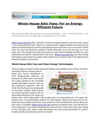 Whole House Attic Fans: For an Energy
                 Efficient Future

This article describes the importance of using technologies – such s whole house fans – that
are designed to run more efficiently on substantially less electricity.


Whole house attic fans offer a fantastic solution for people looking to make the move toward
a more energy efficient home. Most of us understand the negative impacts that fossil fuel and
carbon-generated electricity and the associated emissions have had on our environment. While
there are many that doubt the validity of ‘Global Warming’, we all see the huge rise in our
utility rates. The changes that need to be made can seem very intimidating, but they can most
effectively and easily be implemented in the home. Whole house attic fans and clean energy
technology are the answer to a lower carbon footprint and a positive step in the right direction
towards a healthier environment.

Whole House Attic Fans and Clean Energy Technologies

There are quite a number of clean energy technologies now available on the market. And while
investing in them is a fantastic way to
lessen your home’s dependence on
fossil fuel-generated electricity, not
everyone can afford them. Solar panels
are a great example of this renewable
energy technology; however, they are
also notoriously expensive with the
result that few homes are actually able
to have them installed. Wind turbines
are another example; however, for any
discernable difference to be made, you
would need a rather large garden with enough space to accommodate one. This again, has
proved to be an insurmountable problem for many people. Whole house attic fans on the
other hand are installed in the home as you would any other ventilation fan. But the difference
they make is incredible! Whole house attic fans operate by drawing clean, cool and fresh air
from outside your house while exhausting old, stale and hot air from vents in the attic. Owing
to this circulation, your house is kept consistently cool, even during the hottest of summer
months. Benefits of whole house attic fans include:
 