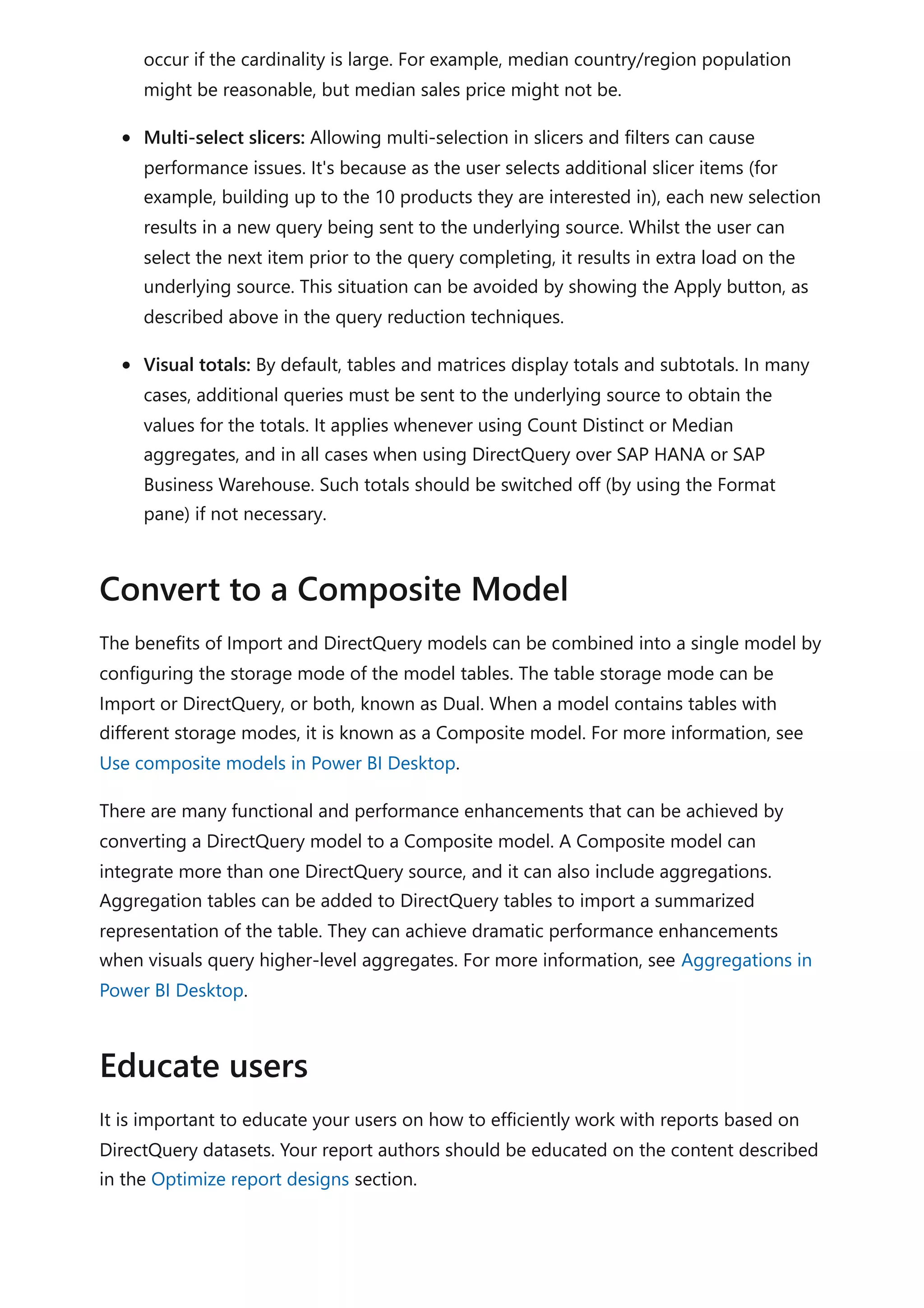 occur if the cardinality is large. For example, median country/region population
might be reasonable, but median sales price might not be.
Multi-select slicers: Allowing multi-selection in slicers and filters can cause
performance issues. It's because as the user selects additional slicer items (for
example, building up to the 10 products they are interested in), each new selection
results in a new query being sent to the underlying source. Whilst the user can
select the next item prior to the query completing, it results in extra load on the
underlying source. This situation can be avoided by showing the Apply button, as
described above in the query reduction techniques.
Visual totals: By default, tables and matrices display totals and subtotals. In many
cases, additional queries must be sent to the underlying source to obtain the
values for the totals. It applies whenever using Count Distinct or Median
aggregates, and in all cases when using DirectQuery over SAP HANA or SAP
Business Warehouse. Such totals should be switched off (by using the Format
pane) if not necessary.
The benefits of Import and DirectQuery models can be combined into a single model by
configuring the storage mode of the model tables. The table storage mode can be
Import or DirectQuery, or both, known as Dual. When a model contains tables with
different storage modes, it is known as a Composite model. For more information, see
Use composite models in Power BI Desktop.
There are many functional and performance enhancements that can be achieved by
converting a DirectQuery model to a Composite model. A Composite model can
integrate more than one DirectQuery source, and it can also include aggregations.
Aggregation tables can be added to DirectQuery tables to import a summarized
representation of the table. They can achieve dramatic performance enhancements
when visuals query higher-level aggregates. For more information, see Aggregations in
Power BI Desktop.
It is important to educate your users on how to efficiently work with reports based on
DirectQuery datasets. Your report authors should be educated on the content described
in the Optimize report designs section.
Convert to a Composite Model
Educate users
 