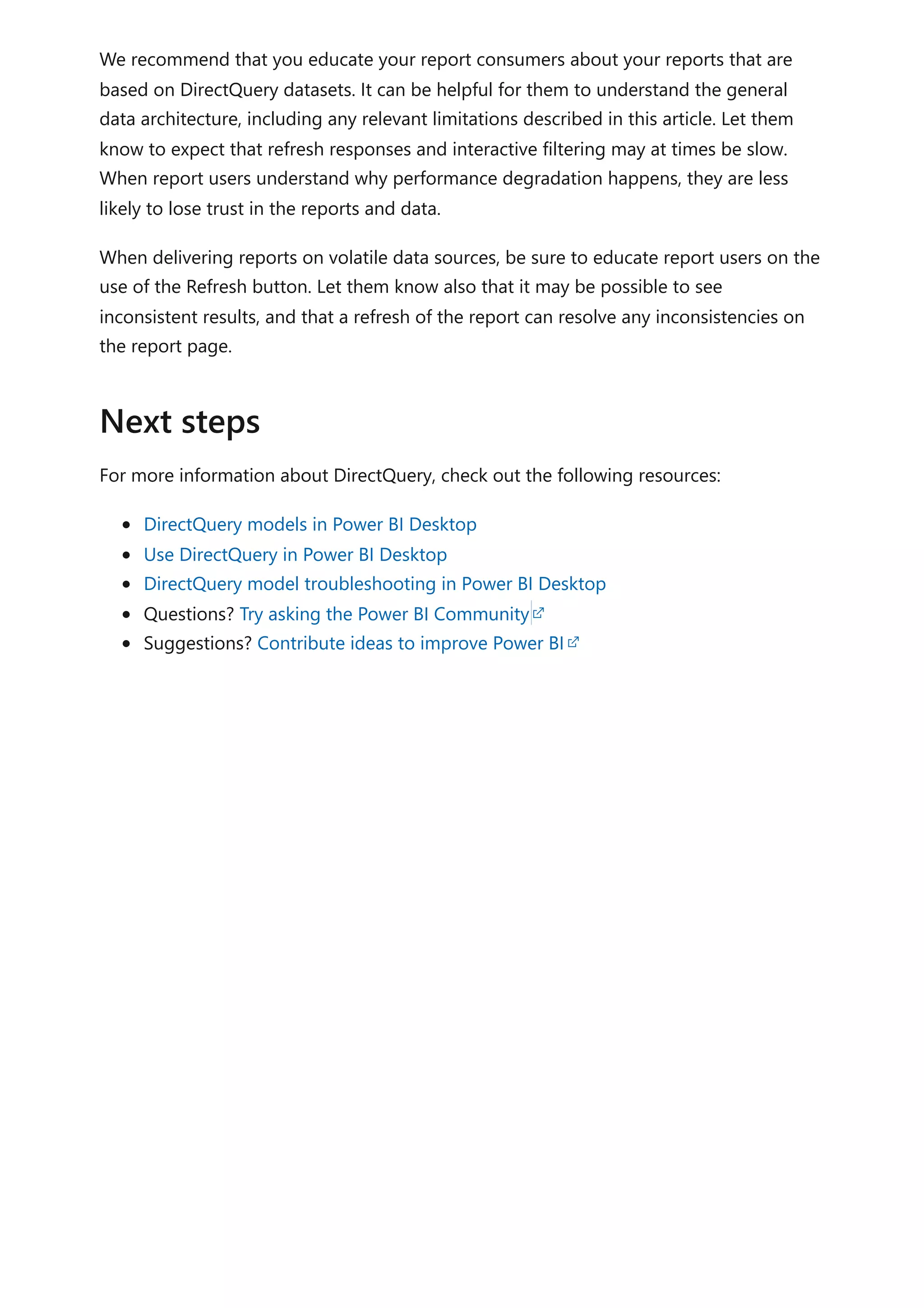 We recommend that you educate your report consumers about your reports that are
based on DirectQuery datasets. It can be helpful for them to understand the general
data architecture, including any relevant limitations described in this article. Let them
know to expect that refresh responses and interactive filtering may at times be slow.
When report users understand why performance degradation happens, they are less
likely to lose trust in the reports and data.
When delivering reports on volatile data sources, be sure to educate report users on the
use of the Refresh button. Let them know also that it may be possible to see
inconsistent results, and that a refresh of the report can resolve any inconsistencies on
the report page.
For more information about DirectQuery, check out the following resources:
DirectQuery models in Power BI Desktop
Use DirectQuery in Power BI Desktop
DirectQuery model troubleshooting in Power BI Desktop
Questions? Try asking the Power BI Community
Suggestions? Contribute ideas to improve Power BI
Next steps
 