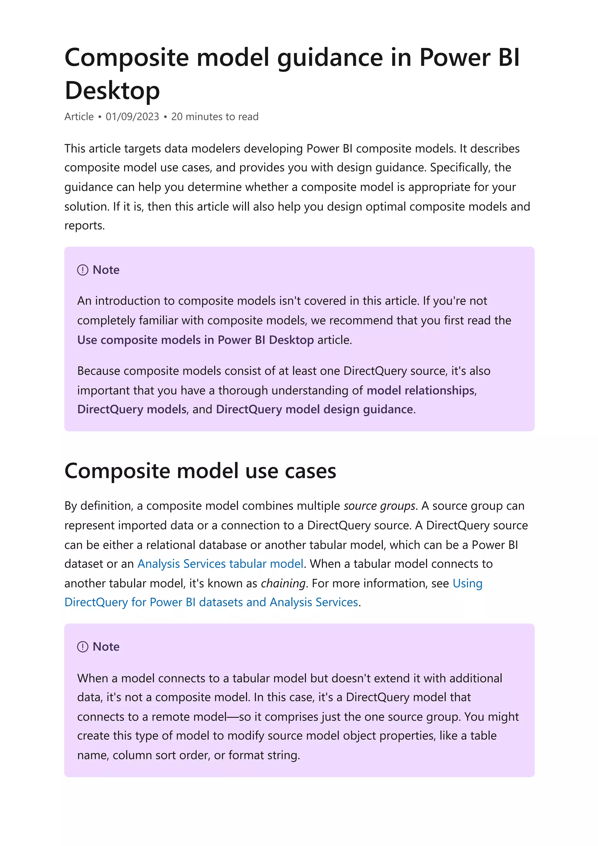 Composite model guidance in Power BI
Desktop
Article • 01/09/2023 • 20 minutes to read
This article targets data modelers developing Power BI composite models. It describes
composite model use cases, and provides you with design guidance. Specifically, the
guidance can help you determine whether a composite model is appropriate for your
solution. If it is, then this article will also help you design optimal composite models and
reports.
By definition, a composite model combines multiple source groups. A source group can
represent imported data or a connection to a DirectQuery source. A DirectQuery source
can be either a relational database or another tabular model, which can be a Power BI
dataset or an Analysis Services tabular model. When a tabular model connects to
another tabular model, it's known as chaining. For more information, see Using
DirectQuery for Power BI datasets and Analysis Services.
７ Note
An introduction to composite models isn't covered in this article. If you're not
completely familiar with composite models, we recommend that you first read the
Use composite models in Power BI Desktop article.
Because composite models consist of at least one DirectQuery source, it's also
important that you have a thorough understanding of model relationships,
DirectQuery models, and DirectQuery model design guidance.
Composite model use cases
７ Note
When a model connects to a tabular model but doesn't extend it with additional
data, it's not a composite model. In this case, it's a DirectQuery model that
connects to a remote model—so it comprises just the one source group. You might
create this type of model to modify source model object properties, like a table
name, column sort order, or format string.
 
