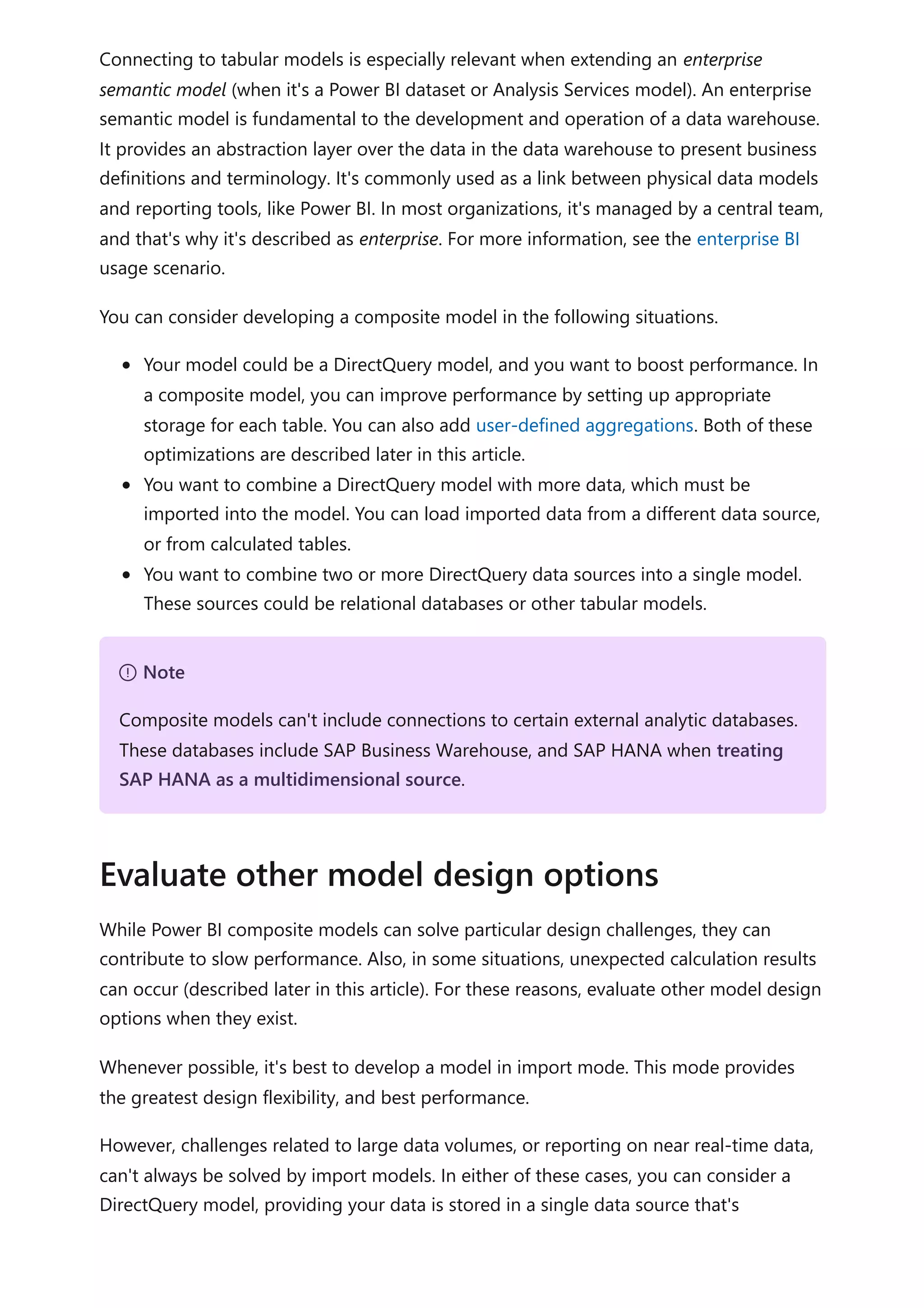Connecting to tabular models is especially relevant when extending an enterprise
semantic model (when it's a Power BI dataset or Analysis Services model). An enterprise
semantic model is fundamental to the development and operation of a data warehouse.
It provides an abstraction layer over the data in the data warehouse to present business
definitions and terminology. It's commonly used as a link between physical data models
and reporting tools, like Power BI. In most organizations, it's managed by a central team,
and that's why it's described as enterprise. For more information, see the enterprise BI
usage scenario.
You can consider developing a composite model in the following situations.
Your model could be a DirectQuery model, and you want to boost performance. In
a composite model, you can improve performance by setting up appropriate
storage for each table. You can also add user-defined aggregations. Both of these
optimizations are described later in this article.
You want to combine a DirectQuery model with more data, which must be
imported into the model. You can load imported data from a different data source,
or from calculated tables.
You want to combine two or more DirectQuery data sources into a single model.
These sources could be relational databases or other tabular models.
While Power BI composite models can solve particular design challenges, they can
contribute to slow performance. Also, in some situations, unexpected calculation results
can occur (described later in this article). For these reasons, evaluate other model design
options when they exist.
Whenever possible, it's best to develop a model in import mode. This mode provides
the greatest design flexibility, and best performance.
However, challenges related to large data volumes, or reporting on near real-time data,
can't always be solved by import models. In either of these cases, you can consider a
DirectQuery model, providing your data is stored in a single data source that's
７ Note
Composite models can't include connections to certain external analytic databases.
These databases include SAP Business Warehouse, and SAP HANA when treating
SAP HANA as a multidimensional source.
Evaluate other model design options
 