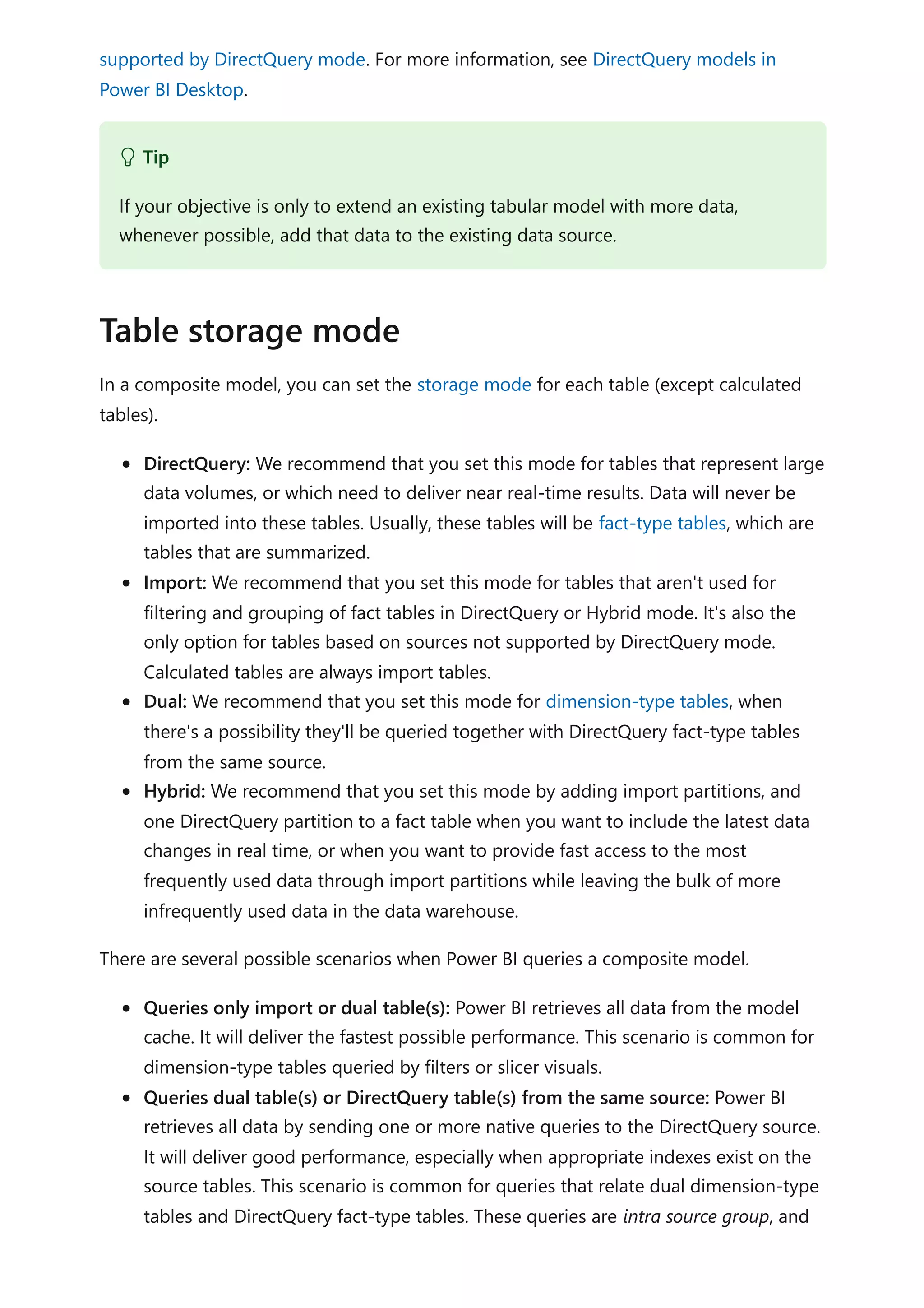supported by DirectQuery mode. For more information, see DirectQuery models in
Power BI Desktop.
In a composite model, you can set the storage mode for each table (except calculated
tables).
DirectQuery: We recommend that you set this mode for tables that represent large
data volumes, or which need to deliver near real-time results. Data will never be
imported into these tables. Usually, these tables will be fact-type tables, which are
tables that are summarized.
Import: We recommend that you set this mode for tables that aren't used for
filtering and grouping of fact tables in DirectQuery or Hybrid mode. It's also the
only option for tables based on sources not supported by DirectQuery mode.
Calculated tables are always import tables.
Dual: We recommend that you set this mode for dimension-type tables, when
there's a possibility they'll be queried together with DirectQuery fact-type tables
from the same source.
Hybrid: We recommend that you set this mode by adding import partitions, and
one DirectQuery partition to a fact table when you want to include the latest data
changes in real time, or when you want to provide fast access to the most
frequently used data through import partitions while leaving the bulk of more
infrequently used data in the data warehouse.
There are several possible scenarios when Power BI queries a composite model.
Queries only import or dual table(s): Power BI retrieves all data from the model
cache. It will deliver the fastest possible performance. This scenario is common for
dimension-type tables queried by filters or slicer visuals.
Queries dual table(s) or DirectQuery table(s) from the same source: Power BI
retrieves all data by sending one or more native queries to the DirectQuery source.
It will deliver good performance, especially when appropriate indexes exist on the
source tables. This scenario is common for queries that relate dual dimension-type
tables and DirectQuery fact-type tables. These queries are intra source group, and
 Tip
If your objective is only to extend an existing tabular model with more data,
whenever possible, add that data to the existing data source.
Table storage mode
 