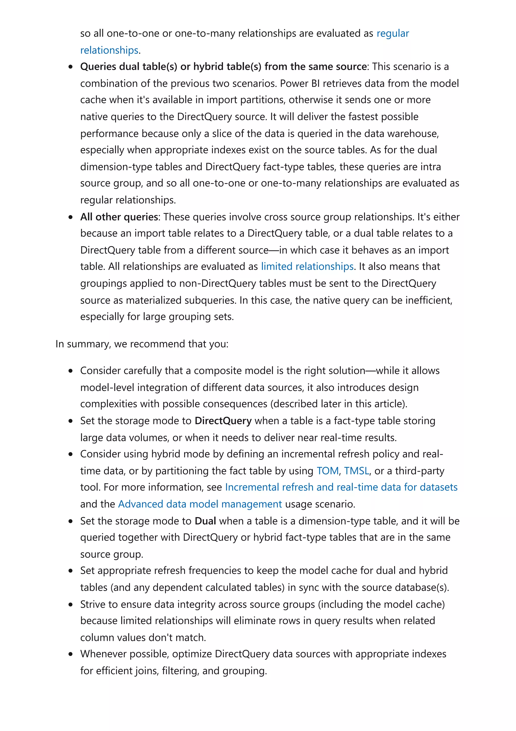 so all one-to-one or one-to-many relationships are evaluated as regular
relationships.
Queries dual table(s) or hybrid table(s) from the same source: This scenario is a
combination of the previous two scenarios. Power BI retrieves data from the model
cache when it's available in import partitions, otherwise it sends one or more
native queries to the DirectQuery source. It will deliver the fastest possible
performance because only a slice of the data is queried in the data warehouse,
especially when appropriate indexes exist on the source tables. As for the dual
dimension-type tables and DirectQuery fact-type tables, these queries are intra
source group, and so all one-to-one or one-to-many relationships are evaluated as
regular relationships.
All other queries: These queries involve cross source group relationships. It's either
because an import table relates to a DirectQuery table, or a dual table relates to a
DirectQuery table from a different source—in which case it behaves as an import
table. All relationships are evaluated as limited relationships. It also means that
groupings applied to non-DirectQuery tables must be sent to the DirectQuery
source as materialized subqueries. In this case, the native query can be inefficient,
especially for large grouping sets.
In summary, we recommend that you:
Consider carefully that a composite model is the right solution—while it allows
model-level integration of different data sources, it also introduces design
complexities with possible consequences (described later in this article).
Set the storage mode to DirectQuery when a table is a fact-type table storing
large data volumes, or when it needs to deliver near real-time results.
Consider using hybrid mode by defining an incremental refresh policy and real-
time data, or by partitioning the fact table by using TOM, TMSL, or a third-party
tool. For more information, see Incremental refresh and real-time data for datasets
and the Advanced data model management usage scenario.
Set the storage mode to Dual when a table is a dimension-type table, and it will be
queried together with DirectQuery or hybrid fact-type tables that are in the same
source group.
Set appropriate refresh frequencies to keep the model cache for dual and hybrid
tables (and any dependent calculated tables) in sync with the source database(s).
Strive to ensure data integrity across source groups (including the model cache)
because limited relationships will eliminate rows in query results when related
column values don't match.
Whenever possible, optimize DirectQuery data sources with appropriate indexes
for efficient joins, filtering, and grouping.
 