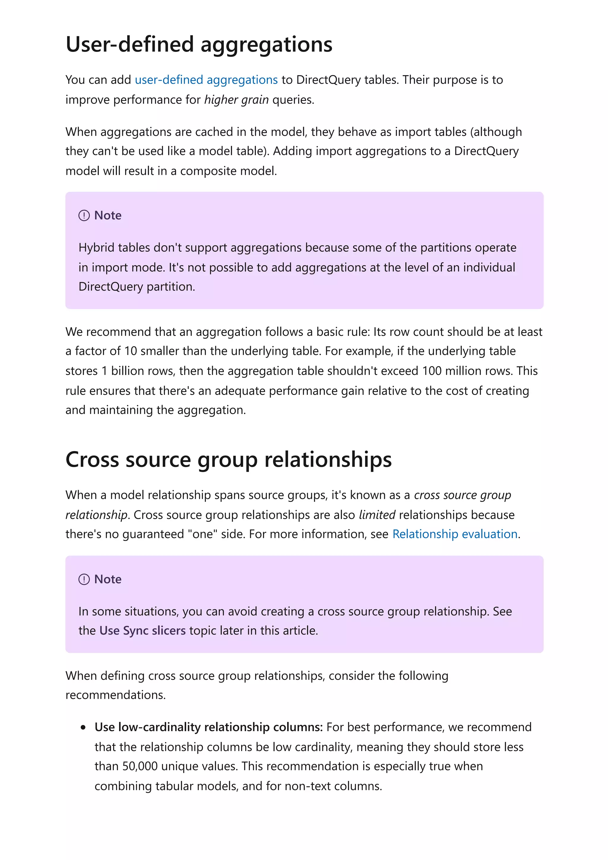 You can add user-defined aggregations to DirectQuery tables. Their purpose is to
improve performance for higher grain queries.
When aggregations are cached in the model, they behave as import tables (although
they can't be used like a model table). Adding import aggregations to a DirectQuery
model will result in a composite model.
We recommend that an aggregation follows a basic rule: Its row count should be at least
a factor of 10 smaller than the underlying table. For example, if the underlying table
stores 1 billion rows, then the aggregation table shouldn't exceed 100 million rows. This
rule ensures that there's an adequate performance gain relative to the cost of creating
and maintaining the aggregation.
When a model relationship spans source groups, it's known as a cross source group
relationship. Cross source group relationships are also limited relationships because
there's no guaranteed "one" side. For more information, see Relationship evaluation.
When defining cross source group relationships, consider the following
recommendations.
Use low-cardinality relationship columns: For best performance, we recommend
that the relationship columns be low cardinality, meaning they should store less
than 50,000 unique values. This recommendation is especially true when
combining tabular models, and for non-text columns.
User-defined aggregations
７ Note
Hybrid tables don't support aggregations because some of the partitions operate
in import mode. It's not possible to add aggregations at the level of an individual
DirectQuery partition.
Cross source group relationships
７ Note
In some situations, you can avoid creating a cross source group relationship. See
the Use Sync slicers topic later in this article.
 