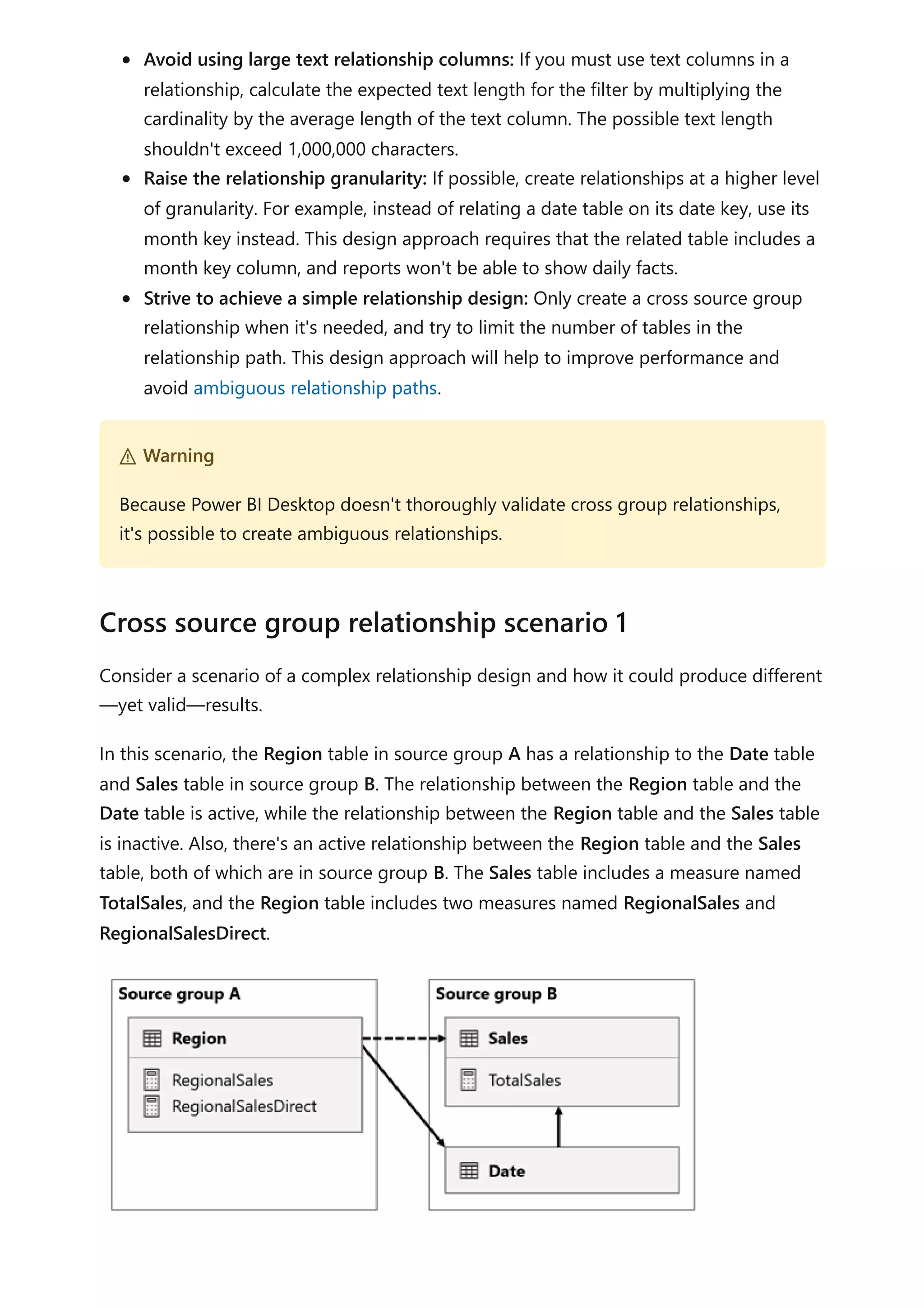 Avoid using large text relationship columns: If you must use text columns in a
relationship, calculate the expected text length for the filter by multiplying the
cardinality by the average length of the text column. The possible text length
shouldn't exceed 1,000,000 characters.
Raise the relationship granularity: If possible, create relationships at a higher level
of granularity. For example, instead of relating a date table on its date key, use its
month key instead. This design approach requires that the related table includes a
month key column, and reports won't be able to show daily facts.
Strive to achieve a simple relationship design: Only create a cross source group
relationship when it's needed, and try to limit the number of tables in the
relationship path. This design approach will help to improve performance and
avoid ambiguous relationship paths.
Consider a scenario of a complex relationship design and how it could produce different
—yet valid—results.
In this scenario, the Region table in source group A has a relationship to the Date table
and Sales table in source group B. The relationship between the Region table and the
Date table is active, while the relationship between the Region table and the Sales table
is inactive. Also, there's an active relationship between the Region table and the Sales
table, both of which are in source group B. The Sales table includes a measure named
TotalSales, and the Region table includes two measures named RegionalSales and
RegionalSalesDirect.
２ Warning
Because Power BI Desktop doesn't thoroughly validate cross group relationships,
it's possible to create ambiguous relationships.
Cross source group relationship scenario 1
 
