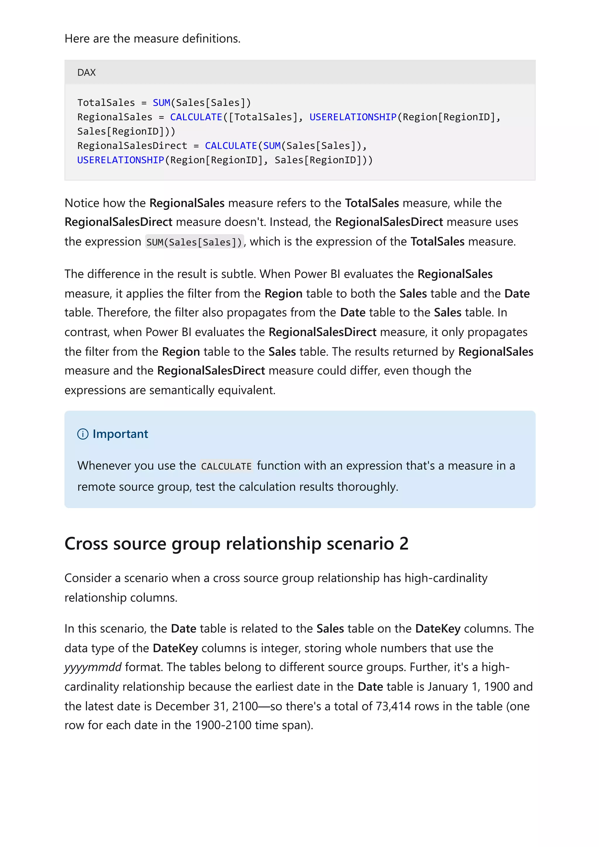 Here are the measure definitions.
DAX
Notice how the RegionalSales measure refers to the TotalSales measure, while the
RegionalSalesDirect measure doesn't. Instead, the RegionalSalesDirect measure uses
the expression SUM(Sales[Sales]), which is the expression of the TotalSales measure.
The difference in the result is subtle. When Power BI evaluates the RegionalSales
measure, it applies the filter from the Region table to both the Sales table and the Date
table. Therefore, the filter also propagates from the Date table to the Sales table. In
contrast, when Power BI evaluates the RegionalSalesDirect measure, it only propagates
the filter from the Region table to the Sales table. The results returned by RegionalSales
measure and the RegionalSalesDirect measure could differ, even though the
expressions are semantically equivalent.
Consider a scenario when a cross source group relationship has high-cardinality
relationship columns.
In this scenario, the Date table is related to the Sales table on the DateKey columns. The
data type of the DateKey columns is integer, storing whole numbers that use the
yyyymmdd format. The tables belong to different source groups. Further, it's a high-
cardinality relationship because the earliest date in the Date table is January 1, 1900 and
the latest date is December 31, 2100—so there's a total of 73,414 rows in the table (one
row for each date in the 1900-2100 time span).
TotalSales = SUM(Sales[Sales])
RegionalSales = CALCULATE([TotalSales], USERELATIONSHIP(Region[RegionID],
Sales[RegionID]))
RegionalSalesDirect = CALCULATE(SUM(Sales[Sales]),
USERELATIONSHIP(Region[RegionID], Sales[RegionID]))
） Important
Whenever you use the CALCULATE function with an expression that's a measure in a
remote source group, test the calculation results thoroughly.
Cross source group relationship scenario 2
 