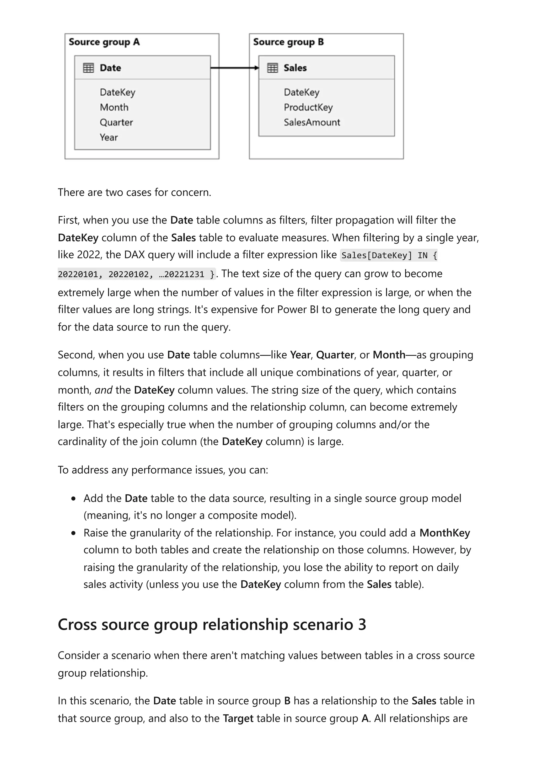There are two cases for concern.
First, when you use the Date table columns as filters, filter propagation will filter the
DateKey column of the Sales table to evaluate measures. When filtering by a single year,
like 2022, the DAX query will include a filter expression like Sales[DateKey] IN {
20220101, 20220102, …20221231 }. The text size of the query can grow to become
extremely large when the number of values in the filter expression is large, or when the
filter values are long strings. It's expensive for Power BI to generate the long query and
for the data source to run the query.
Second, when you use Date table columns—like Year, Quarter, or Month—as grouping
columns, it results in filters that include all unique combinations of year, quarter, or
month, and the DateKey column values. The string size of the query, which contains
filters on the grouping columns and the relationship column, can become extremely
large. That's especially true when the number of grouping columns and/or the
cardinality of the join column (the DateKey column) is large.
To address any performance issues, you can:
Add the Date table to the data source, resulting in a single source group model
(meaning, it's no longer a composite model).
Raise the granularity of the relationship. For instance, you could add a MonthKey
column to both tables and create the relationship on those columns. However, by
raising the granularity of the relationship, you lose the ability to report on daily
sales activity (unless you use the DateKey column from the Sales table).
Consider a scenario when there aren't matching values between tables in a cross source
group relationship.
In this scenario, the Date table in source group B has a relationship to the Sales table in
that source group, and also to the Target table in source group A. All relationships are
Cross source group relationship scenario 3
 
