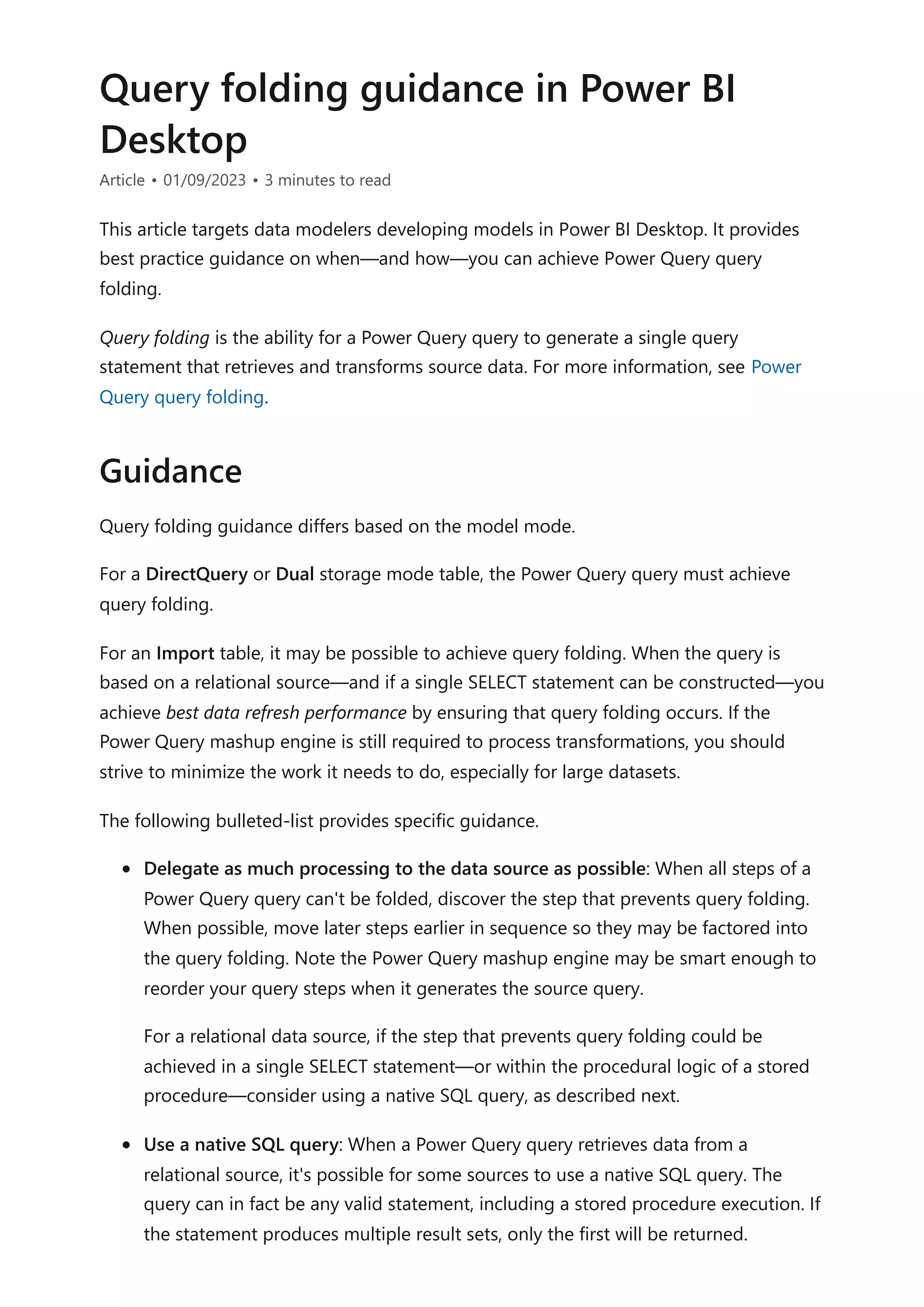 Query folding guidance in Power BI
Desktop
Article • 01/09/2023 • 3 minutes to read
This article targets data modelers developing models in Power BI Desktop. It provides
best practice guidance on when—and how—you can achieve Power Query query
folding.
Query folding is the ability for a Power Query query to generate a single query
statement that retrieves and transforms source data. For more information, see Power
Query query folding.
Query folding guidance differs based on the model mode.
For a DirectQuery or Dual storage mode table, the Power Query query must achieve
query folding.
For an Import table, it may be possible to achieve query folding. When the query is
based on a relational source—and if a single SELECT statement can be constructed—you
achieve best data refresh performance by ensuring that query folding occurs. If the
Power Query mashup engine is still required to process transformations, you should
strive to minimize the work it needs to do, especially for large datasets.
The following bulleted-list provides specific guidance.
Delegate as much processing to the data source as possible: When all steps of a
Power Query query can't be folded, discover the step that prevents query folding.
When possible, move later steps earlier in sequence so they may be factored into
the query folding. Note the Power Query mashup engine may be smart enough to
reorder your query steps when it generates the source query.
For a relational data source, if the step that prevents query folding could be
achieved in a single SELECT statement—or within the procedural logic of a stored
procedure—consider using a native SQL query, as described next.
Use a native SQL query: When a Power Query query retrieves data from a
relational source, it's possible for some sources to use a native SQL query. The
query can in fact be any valid statement, including a stored procedure execution. If
the statement produces multiple result sets, only the first will be returned.
Guidance
 