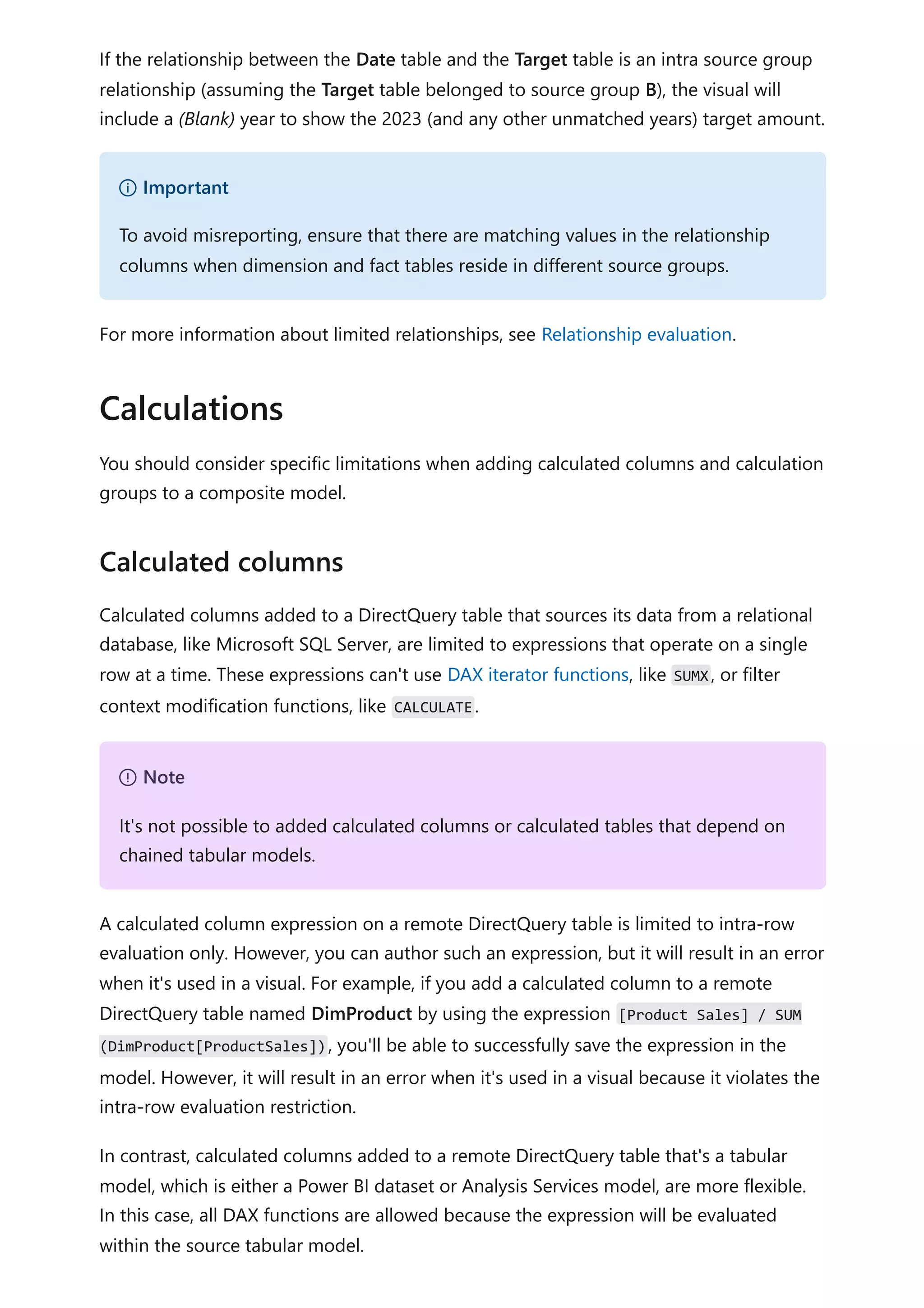 If the relationship between the Date table and the Target table is an intra source group
relationship (assuming the Target table belonged to source group B), the visual will
include a (Blank) year to show the 2023 (and any other unmatched years) target amount.
For more information about limited relationships, see Relationship evaluation.
You should consider specific limitations when adding calculated columns and calculation
groups to a composite model.
Calculated columns added to a DirectQuery table that sources its data from a relational
database, like Microsoft SQL Server, are limited to expressions that operate on a single
row at a time. These expressions can't use DAX iterator functions, like SUMX, or filter
context modification functions, like CALCULATE.
A calculated column expression on a remote DirectQuery table is limited to intra-row
evaluation only. However, you can author such an expression, but it will result in an error
when it's used in a visual. For example, if you add a calculated column to a remote
DirectQuery table named DimProduct by using the expression [Product Sales] / SUM
(DimProduct[ProductSales]), you'll be able to successfully save the expression in the
model. However, it will result in an error when it's used in a visual because it violates the
intra-row evaluation restriction.
In contrast, calculated columns added to a remote DirectQuery table that's a tabular
model, which is either a Power BI dataset or Analysis Services model, are more flexible.
In this case, all DAX functions are allowed because the expression will be evaluated
within the source tabular model.
） Important
To avoid misreporting, ensure that there are matching values in the relationship
columns when dimension and fact tables reside in different source groups.
Calculations
Calculated columns
７ Note
It's not possible to added calculated columns or calculated tables that depend on
chained tabular models.
 