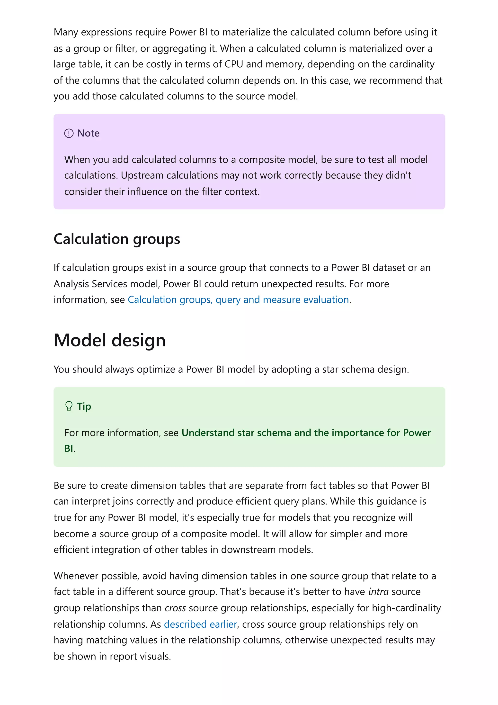 Many expressions require Power BI to materialize the calculated column before using it
as a group or filter, or aggregating it. When a calculated column is materialized over a
large table, it can be costly in terms of CPU and memory, depending on the cardinality
of the columns that the calculated column depends on. In this case, we recommend that
you add those calculated columns to the source model.
If calculation groups exist in a source group that connects to a Power BI dataset or an
Analysis Services model, Power BI could return unexpected results. For more
information, see Calculation groups, query and measure evaluation.
You should always optimize a Power BI model by adopting a star schema design.
Be sure to create dimension tables that are separate from fact tables so that Power BI
can interpret joins correctly and produce efficient query plans. While this guidance is
true for any Power BI model, it's especially true for models that you recognize will
become a source group of a composite model. It will allow for simpler and more
efficient integration of other tables in downstream models.
Whenever possible, avoid having dimension tables in one source group that relate to a
fact table in a different source group. That's because it's better to have intra source
group relationships than cross source group relationships, especially for high-cardinality
relationship columns. As described earlier, cross source group relationships rely on
having matching values in the relationship columns, otherwise unexpected results may
be shown in report visuals.
７ Note
When you add calculated columns to a composite model, be sure to test all model
calculations. Upstream calculations may not work correctly because they didn't
consider their influence on the filter context.
Calculation groups
Model design
 Tip
For more information, see Understand star schema and the importance for Power
BI.
 