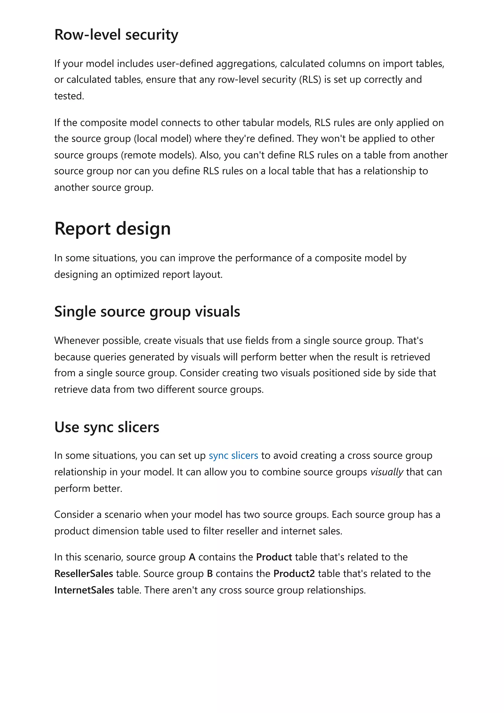 If your model includes user-defined aggregations, calculated columns on import tables,
or calculated tables, ensure that any row-level security (RLS) is set up correctly and
tested.
If the composite model connects to other tabular models, RLS rules are only applied on
the source group (local model) where they're defined. They won't be applied to other
source groups (remote models). Also, you can't define RLS rules on a table from another
source group nor can you define RLS rules on a local table that has a relationship to
another source group.
In some situations, you can improve the performance of a composite model by
designing an optimized report layout.
Whenever possible, create visuals that use fields from a single source group. That's
because queries generated by visuals will perform better when the result is retrieved
from a single source group. Consider creating two visuals positioned side by side that
retrieve data from two different source groups.
In some situations, you can set up sync slicers to avoid creating a cross source group
relationship in your model. It can allow you to combine source groups visually that can
perform better.
Consider a scenario when your model has two source groups. Each source group has a
product dimension table used to filter reseller and internet sales.
In this scenario, source group A contains the Product table that's related to the
ResellerSales table. Source group B contains the Product2 table that's related to the
InternetSales table. There aren't any cross source group relationships.
Row-level security
Report design
Single source group visuals
Use sync slicers
 