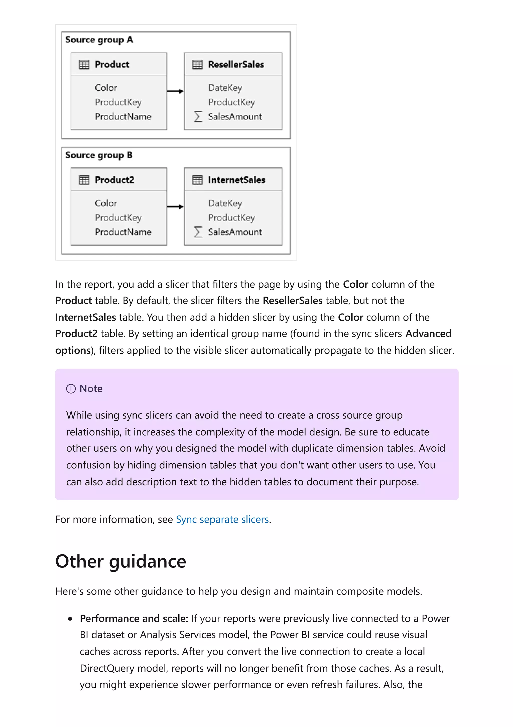 In the report, you add a slicer that filters the page by using the Color column of the
Product table. By default, the slicer filters the ResellerSales table, but not the
InternetSales table. You then add a hidden slicer by using the Color column of the
Product2 table. By setting an identical group name (found in the sync slicers Advanced
options), filters applied to the visible slicer automatically propagate to the hidden slicer.
For more information, see Sync separate slicers.
Here's some other guidance to help you design and maintain composite models.
Performance and scale: If your reports were previously live connected to a Power
BI dataset or Analysis Services model, the Power BI service could reuse visual
caches across reports. After you convert the live connection to create a local
DirectQuery model, reports will no longer benefit from those caches. As a result,
you might experience slower performance or even refresh failures. Also, the
７ Note
While using sync slicers can avoid the need to create a cross source group
relationship, it increases the complexity of the model design. Be sure to educate
other users on why you designed the model with duplicate dimension tables. Avoid
confusion by hiding dimension tables that you don't want other users to use. You
can also add description text to the hidden tables to document their purpose.
Other guidance
 