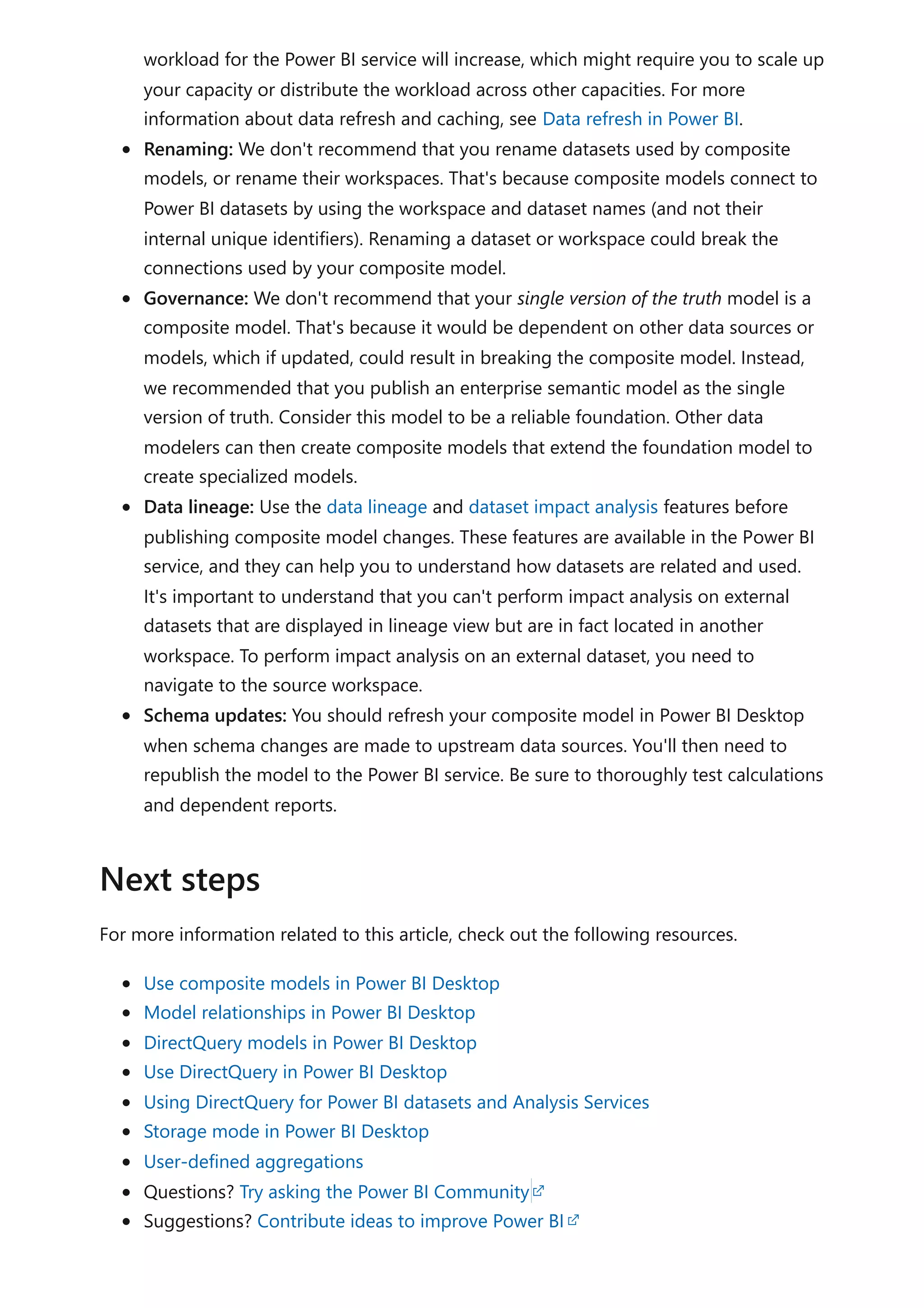 workload for the Power BI service will increase, which might require you to scale up
your capacity or distribute the workload across other capacities. For more
information about data refresh and caching, see Data refresh in Power BI.
Renaming: We don't recommend that you rename datasets used by composite
models, or rename their workspaces. That's because composite models connect to
Power BI datasets by using the workspace and dataset names (and not their
internal unique identifiers). Renaming a dataset or workspace could break the
connections used by your composite model.
Governance: We don't recommend that your single version of the truth model is a
composite model. That's because it would be dependent on other data sources or
models, which if updated, could result in breaking the composite model. Instead,
we recommended that you publish an enterprise semantic model as the single
version of truth. Consider this model to be a reliable foundation. Other data
modelers can then create composite models that extend the foundation model to
create specialized models.
Data lineage: Use the data lineage and dataset impact analysis features before
publishing composite model changes. These features are available in the Power BI
service, and they can help you to understand how datasets are related and used.
It's important to understand that you can't perform impact analysis on external
datasets that are displayed in lineage view but are in fact located in another
workspace. To perform impact analysis on an external dataset, you need to
navigate to the source workspace.
Schema updates: You should refresh your composite model in Power BI Desktop
when schema changes are made to upstream data sources. You'll then need to
republish the model to the Power BI service. Be sure to thoroughly test calculations
and dependent reports.
For more information related to this article, check out the following resources.
Use composite models in Power BI Desktop
Model relationships in Power BI Desktop
DirectQuery models in Power BI Desktop
Use DirectQuery in Power BI Desktop
Using DirectQuery for Power BI datasets and Analysis Services
Storage mode in Power BI Desktop
User-defined aggregations
Questions? Try asking the Power BI Community
Suggestions? Contribute ideas to improve Power BI
Next steps
 