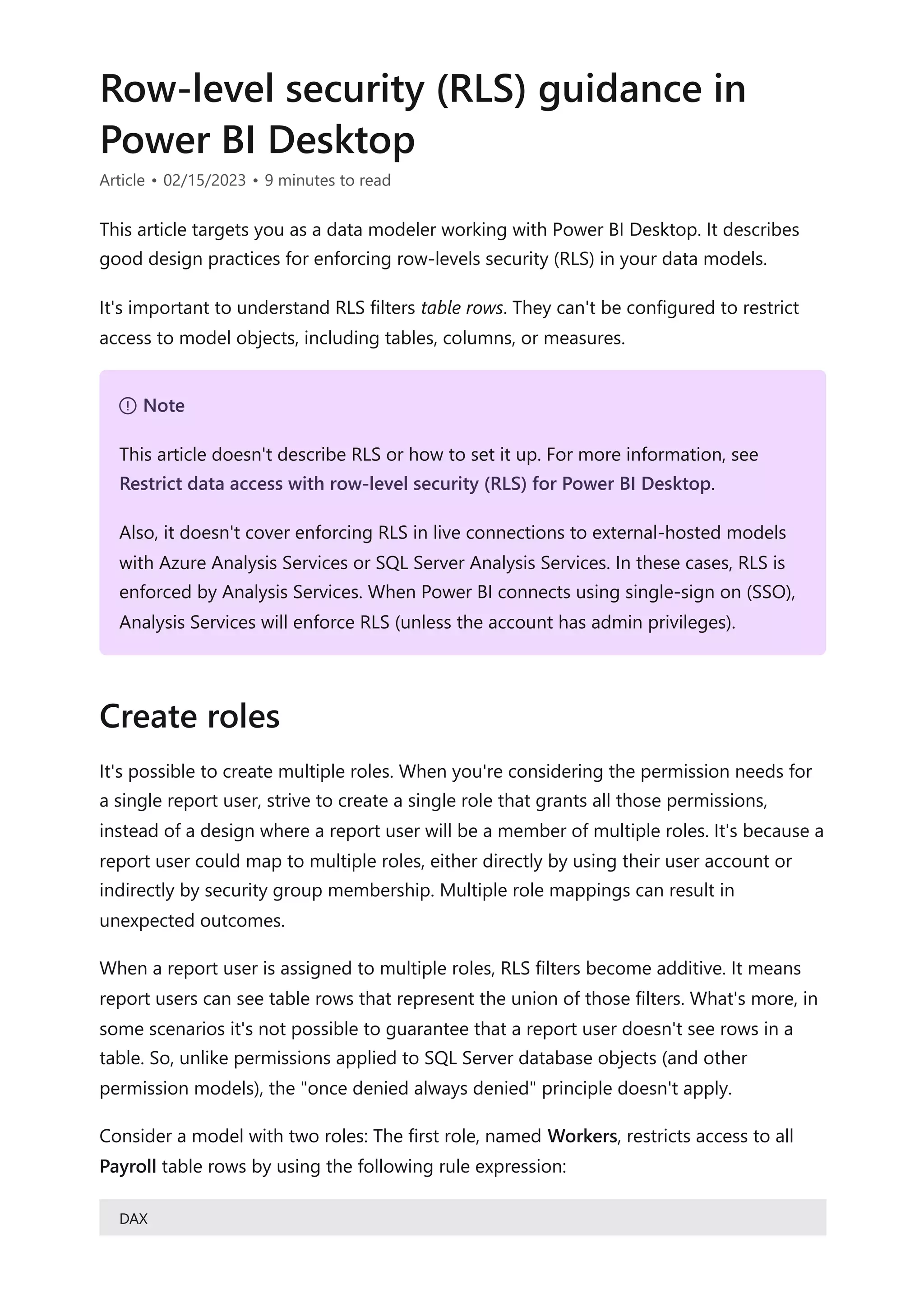 Row-level security (RLS) guidance in
Power BI Desktop
Article • 02/15/2023 • 9 minutes to read
This article targets you as a data modeler working with Power BI Desktop. It describes
good design practices for enforcing row-levels security (RLS) in your data models.
It's important to understand RLS filters table rows. They can't be configured to restrict
access to model objects, including tables, columns, or measures.
It's possible to create multiple roles. When you're considering the permission needs for
a single report user, strive to create a single role that grants all those permissions,
instead of a design where a report user will be a member of multiple roles. It's because a
report user could map to multiple roles, either directly by using their user account or
indirectly by security group membership. Multiple role mappings can result in
unexpected outcomes.
When a report user is assigned to multiple roles, RLS filters become additive. It means
report users can see table rows that represent the union of those filters. What's more, in
some scenarios it's not possible to guarantee that a report user doesn't see rows in a
table. So, unlike permissions applied to SQL Server database objects (and other
permission models), the "once denied always denied" principle doesn't apply.
Consider a model with two roles: The first role, named Workers, restricts access to all
Payroll table rows by using the following rule expression:
DAX
７ Note
This article doesn't describe RLS or how to set it up. For more information, see
Restrict data access with row-level security (RLS) for Power BI Desktop.
Also, it doesn't cover enforcing RLS in live connections to external-hosted models
with Azure Analysis Services or SQL Server Analysis Services. In these cases, RLS is
enforced by Analysis Services. When Power BI connects using single-sign on (SSO),
Analysis Services will enforce RLS (unless the account has admin privileges).
Create roles
 